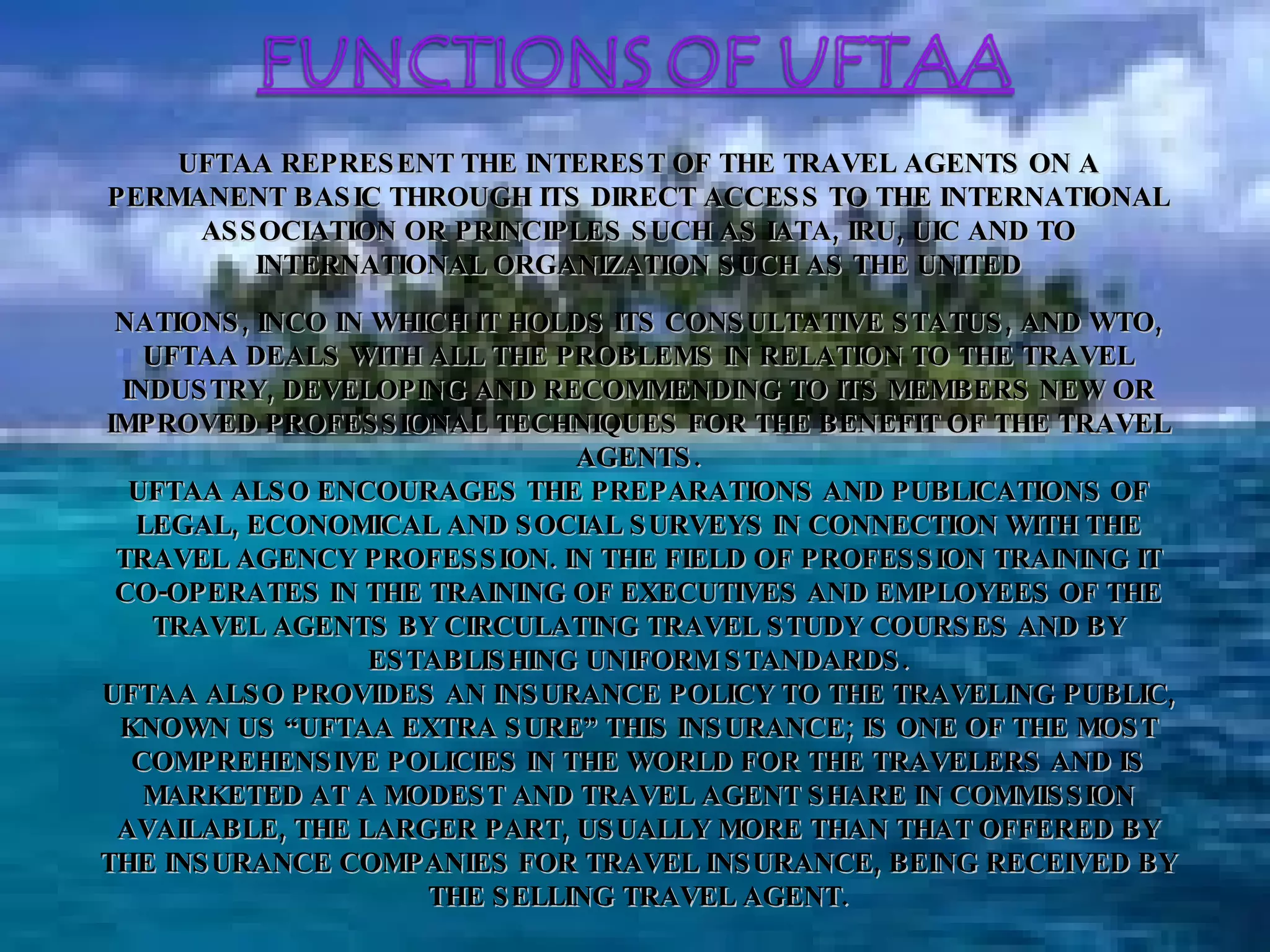 NATIONS, INCO IN WHICH IT HOLDS ITS CONSULTATIVE STATUS, AND WTO, UFTAA DEALS WITH ALL THE PROBLEMS IN RELATION TO THE TRAVEL INDUSTRY, DEVELOPING AND RECOMMENDING TO ITS MEMBERS NEW OR IMPROVED PROFESSIONAL TECHNIQUES FOR THE BENEFIT OF THE TRAVEL AGENTS. UFTAA ALSO ENCOURAGES THE PREPARATIONS AND PUBLICATIONS OF LEGAL, ECONOMICAL AND SOCIAL SURVEYS IN CONNECTION WITH THE TRAVEL AGENCY PROFESSION. IN THE FIELD OF PROFESSION TRAINING IT CO-OPERATES IN THE TRAINING OF EXECUTIVES AND EMPLOYEES OF THE TRAVEL AGENTS BY CIRCULATING TRAVEL STUDY COURSES AND BY ESTABLISHING UNIFORM STANDARDS. UFTAA ALSO PROVIDES AN INSURANCE POLICY TO THE TRAVELING PUBLIC, KNOWN US “UFTAA EXTRA SURE” THIS INSURANCE; IS ONE OF THE MOST COMPREHENSIVE POLICIES IN THE WORLD FOR THE TRAVELERS AND IS MARKETED AT A MODEST AND TRAVEL AGENT SHARE IN COMMISSION AVAILABLE, THE LARGER PART, USUALLY MORE THAN THAT OFFERED BY THE INSURANCE COMPANIES FOR TRAVEL INSURANCE, BEING RECEIVED BY THE SELLING TRAVEL AGENT. UFTAA REPRESENT THE INTEREST OF THE TRAVEL AGENTS ON A PERMANENT BASIC THROUGH ITS DIRECT ACCESS TO THE INTERNATIONAL ASSOCIATION OR PRINCIPLES SUCH AS IATA, IRU, UIC AND TO INTERNATIONAL ORGANIZATION SUCH AS THE UNITED 
