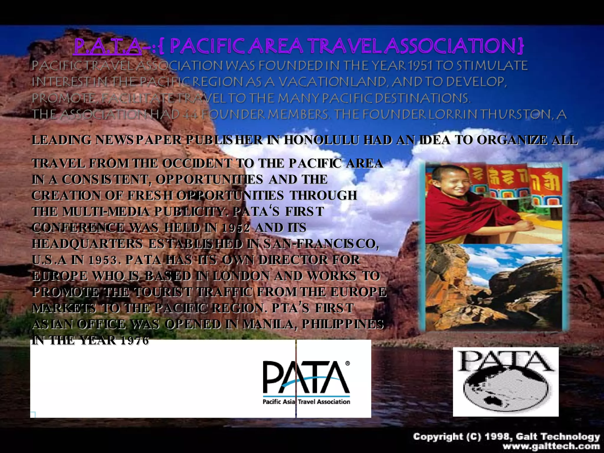 LEADING NEWSPAPER PUBLISHER IN HONOLULU HAD AN IDEA TO ORGANIZE ALL  TRAVEL FROM THE OCCIDENT TO THE PACIFIC AREA IN A CONSISTENT, OPPORTUNITIES AND THE CREATION OF FRESH OPPORTUNITIES THROUGH THE MULTI-MEDIA PUBLICITY. PATA‘S FIRST CONFERENCE WAS HELD IN 1952 AND ITS HEADQUARTERS ESTABLISHED IN SAN-FRANCISCO, U.S.A IN 1953. PATA HAS ITS OWN DIRECTOR FOR EUROPE WHO IS BASED IN LONDON AND WORKS TO PROMOTE THE TOURIST TRAFFIC FROM THE EUROPE MARKETS TO THE PACIFIC REGION. PTA’S FIRST ASIAN OFFICE WAS OPENED IN MANILA, PHILIPPINES IN THE YEAR 1976   