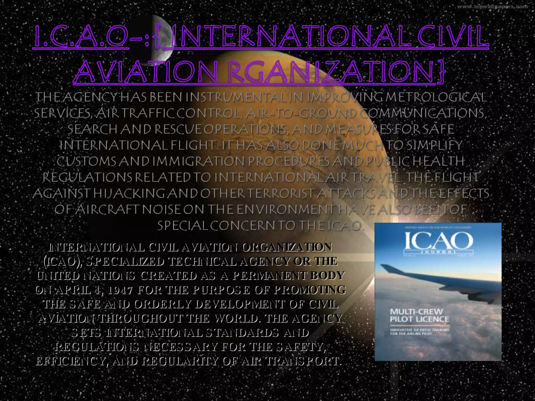 INTERNATIONAL CIVIL AVIATION ORGANIZATION (ICAO), SPECIALIZED TECHNICAL AGENCY OR THE UNITED NATIONS CREATED AS A PERMANENT BODY ON APRIL 4, 1947 FOR THE PURPOSE OF PROMOTING THE SAFE AND ORDERLY DEVELOPMENT OF CIVIL AVIATION THROUGHOUT THE WORLD. THE AGENCY SETS INTERNATIONAL STANDARDS AND REGULATIONS NECESSARY FOR THE SAFETY, EFFICIENCY, AND REGULARITY OF AIR TRANSPORT.  