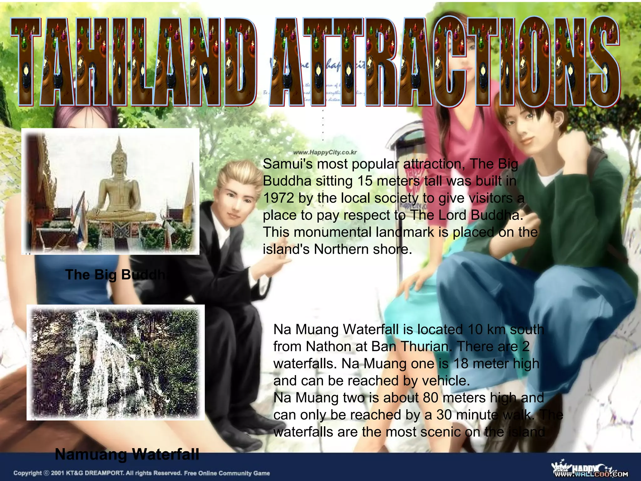 The Big Buddha Samui's most popular attraction, The Big Buddha sitting 15 meters tall was built in 1972 by the local society to give visitors a place to pay respect to The Lord Buddha. This monumental landmark is placed on the island's Northern shore. Namuang Waterfall Na Muang Waterfall is located 10 km south from Nathon at Ban Thurian. There are 2 waterfalls. Na Muang one is 18 meter high and can be reached by vehicle. Na Muang two is about 80 meters high and can only be reached by a 30 minute walk. The waterfalls are the most scenic on the island   TAHILAND ATTRACTIONS 