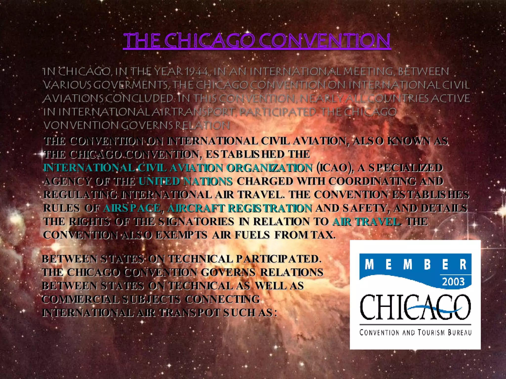 THE CONVENTION ON INTERNATIONAL CIVIL AVIATION, ALSO KNOWN AS THE CHICAGO CONVENTION, ESTABLISHED THE  INTERNATIONAL CIVIL AVIATION ORGANIZATION  (ICAO), A SPECIALIZED AGENCY OF THE  UNITED NATIONS  CHARGED WITH COORDINATING AND REGULATING INTERNATIONAL AIR TRAVEL. THE CONVENTION ESTABLISHES RULES OF  AIRSPACE ,  AIRCRAFT REGISTRATION  AND SAFETY, AND DETAILS THE RIGHTS OF THE SIGNATORIES IN RELATION TO  AIR TRAVEL . THE CONVENTION ALSO EXEMPTS AIR FUELS FROM TAX. BETWEEN STATES ON TECHNICAL PARTICIPATED. THE CHICAGO CONVENTION GOVERNS RELATIONS BETWEEN STATES ON TECHNICAL AS WELL AS COMMERCIAL SUBJECTS CONNECTING INTERNATIONAL AIR TRANSPOT SUCH AS:  