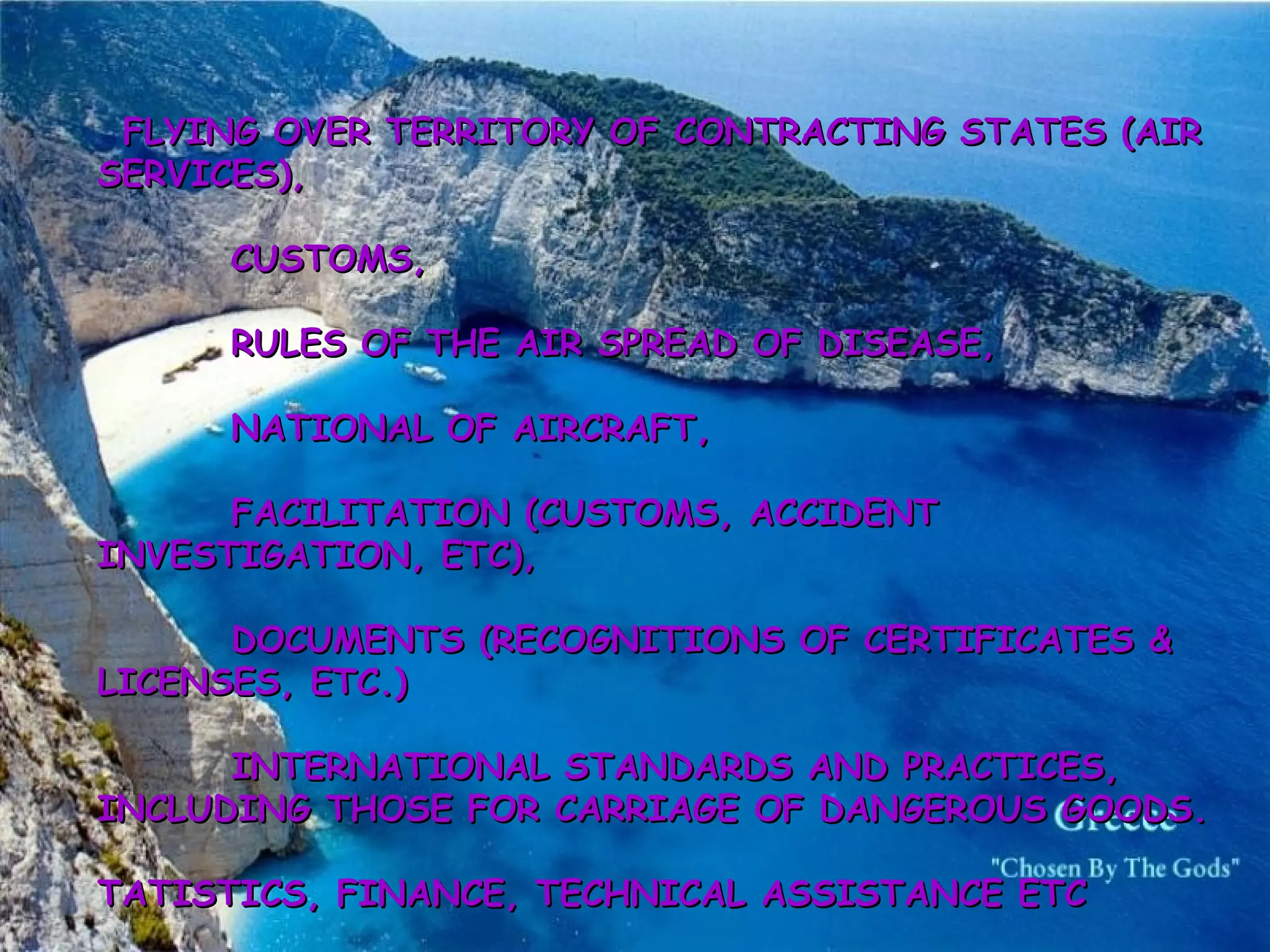           FLYING OVER TERRITORY OF CONTRACTING STATES (AIR SERVICES), ·        CUSTOMS, ·        RULES OF THE AIR SPREAD OF DISEASE, ·        NATIONAL OF AIRCRAFT, ·        FACILITATION (CUSTOMS, ACCIDENT INVESTIGATION, ETC), ·        DOCUMENTS (RECOGNITIONS OF CERTIFICATES & LICENSES, ETC.) ·        INTERNATIONAL STANDARDS AND PRACTICES, INCLUDING THOSE FOR CARRIAGE OF DANGEROUS GOODS. STATISTICS, FINANCE, TECHNICAL ASSISTANCE ETC   