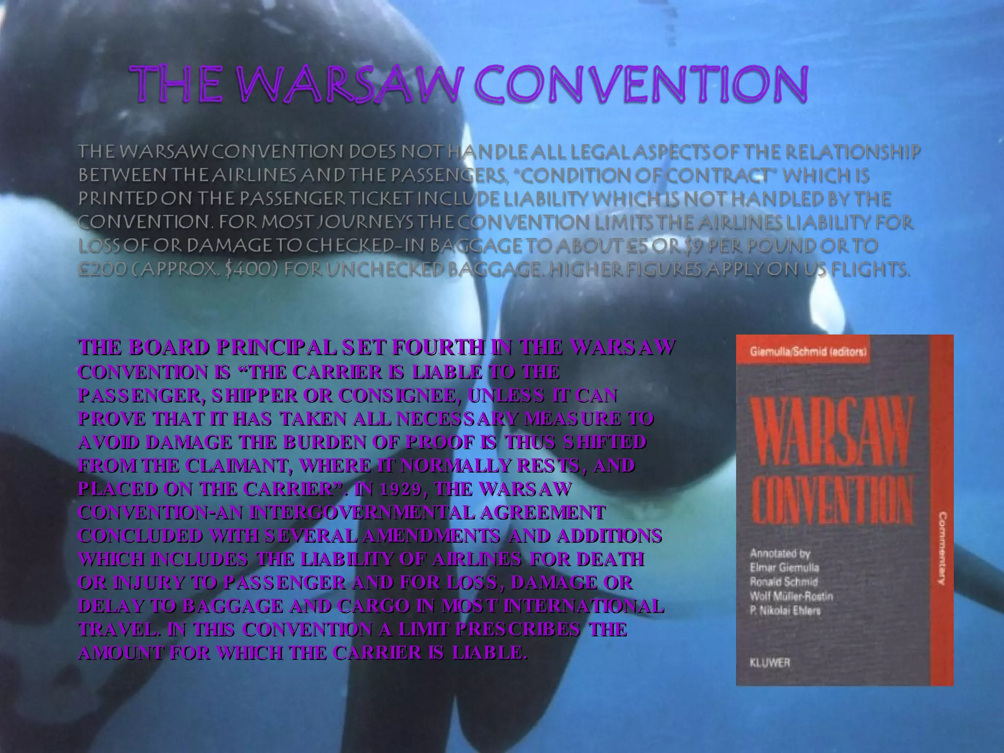 THE BOARD PRINCIPAL SET FOURTH IN THE WARSAW  CONVENTION IS “THE CARRIER IS LIABLE TO THE PASSENGER, SHIPPER OR CONSIGNEE, UNLESS IT CAN PROVE THAT IT HAS TAKEN ALL NECESSARY MEASURE TO AVOID DAMAGE THE BURDEN OF PROOF IS THUS SHIFTED FROM THE CLAIMANT, WHERE IT NORMALLY RESTS, AND PLACED ON THE CARRIER”. IN 1929, THE WARSAW CONVENTION-AN INTERGOVERNMENTAL AGREEMENT CONCLUDED WITH SEVERAL AMENDMENTS AND ADDITIONS WHICH INCLUDES THE LIABILITY OF AIRLINES FOR DEATH OR INJURY TO PASSENGER AND FOR LOSS, DAMAGE OR DELAY TO BAGGAGE AND CARGO IN MOST INTERNATIONAL TRAVEL. IN THIS CONVENTION A LIMIT PRESCRIBES THE AMOUNT FOR WHICH THE CARRIER IS LIABLE. 