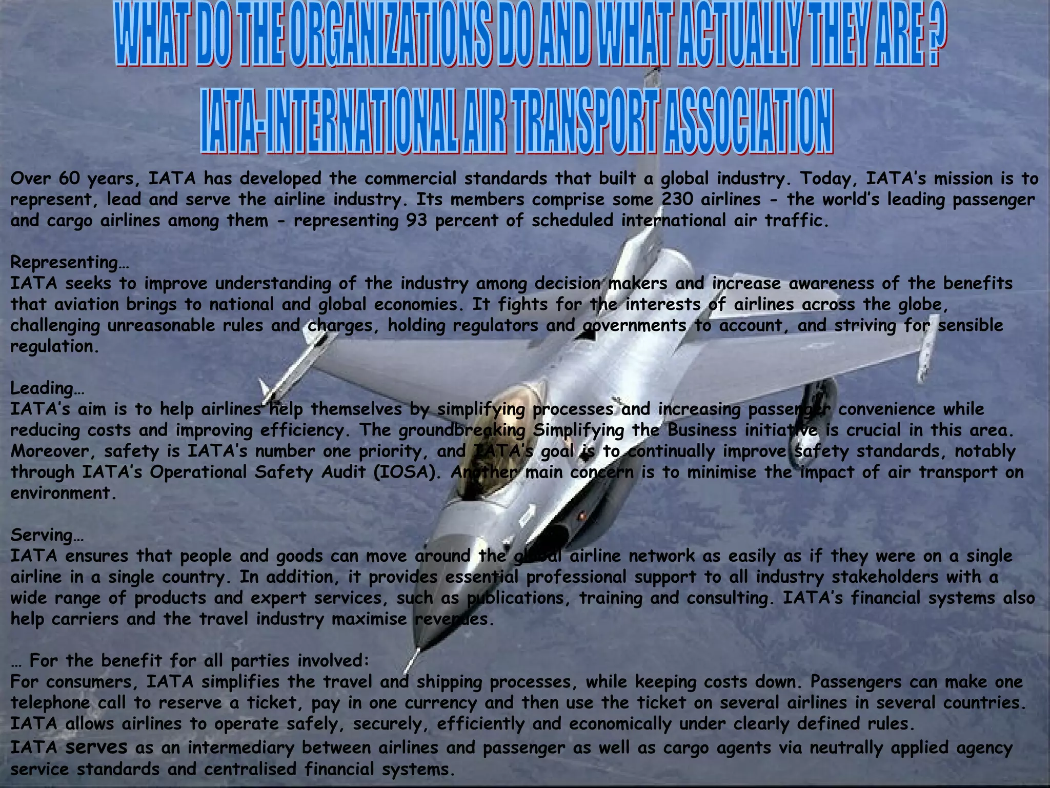 WHAT DO THE ORGANIZATIONS DO AND WHAT ACTUALLY THEY ARE ? IATA-INTERNATIONAL AIR TRANSPORT ASSOCIATION Over 60 years, IATA has developed the commercial standards that built a global industry. Today, IATA’s mission is to represent, lead and serve the airline industry. Its members comprise some 230 airlines - the world’s leading passenger and cargo airlines among them - representing 93 percent of scheduled international air traffic.  Representing… IATA seeks to improve understanding of the industry among decision makers and increase awareness of the benefits that aviation brings to national and global economies. It fights for the interests of airlines across the globe, challenging unreasonable rules and charges, holding regulators and governments to account, and striving for sensible regulation.  Leading… IATA’s aim is to help airlines help themselves by simplifying processes and increasing passenger convenience while reducing costs and improving efficiency. The groundbreaking Simplifying the Business initiative is crucial in this area. Moreover, safety is IATA’s number one priority, and IATA’s goal is to continually improve safety standards, notably through IATA’s Operational Safety Audit (IOSA). Another main concern is to minimise the impact of air transport on environment.  Serving… IATA ensures that people and goods can move around the global airline network as easily as if they were on a single airline in a single country. In addition, it provides essential professional support to all industry stakeholders with a wide range of products and expert services, such as publications, training and consulting. IATA’s financial systems also help carriers and the travel industry maximise revenues.  …  For the benefit for all parties involved: For consumers, IATA simplifies the travel and shipping processes, while keeping costs down. Passengers can make one telephone call to reserve a ticket, pay in one currency and then use the ticket on several airlines in several countries.  IATA allows airlines to operate safely, securely, efficiently and economically under clearly defined rules.  IATA  serves  as an intermediary between airlines and passenger as well as cargo agents via neutrally applied agency service standards and centralised financial systems.  