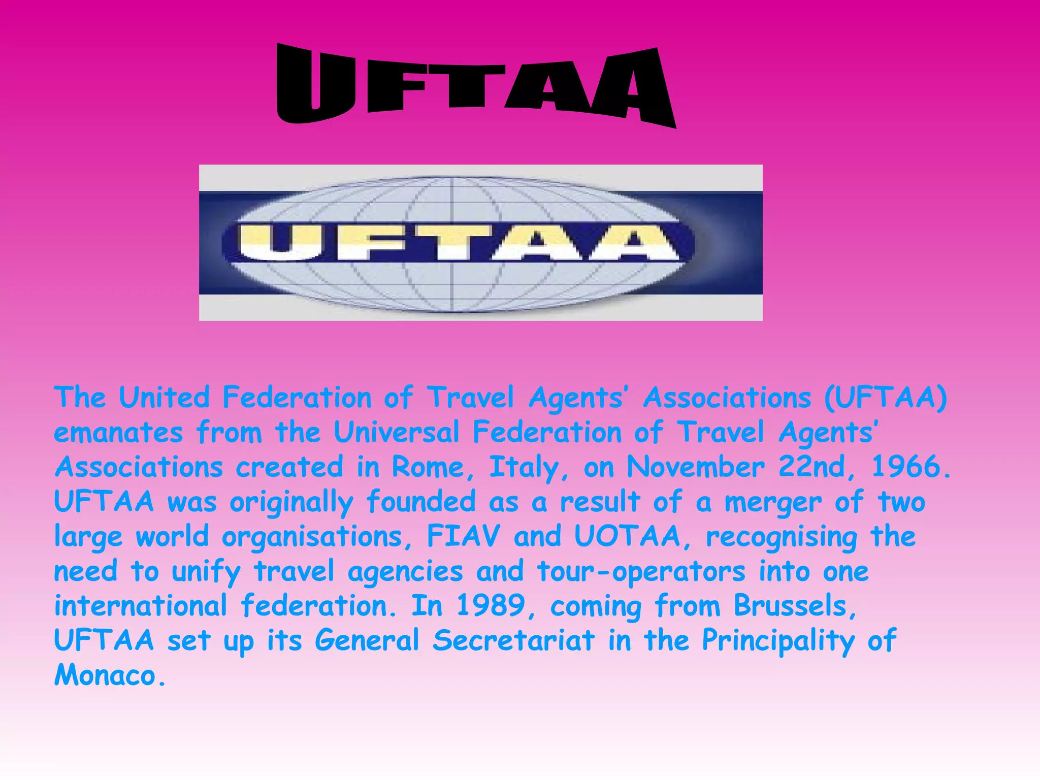 UFTAA The United Federation of Travel Agents’ Associations (UFTAA) emanates from the Universal Federation of Travel Agents’ Associations created in Rome, Italy, on November 22nd, 1966. UFTAA was originally founded as a result of a merger of two large world organisations, FIAV and UOTAA, recognising the need to unify travel agencies and tour-operators into one international federation. In 1989, coming from Brussels, UFTAA set up its General Secretariat in the Principality of Monaco.  