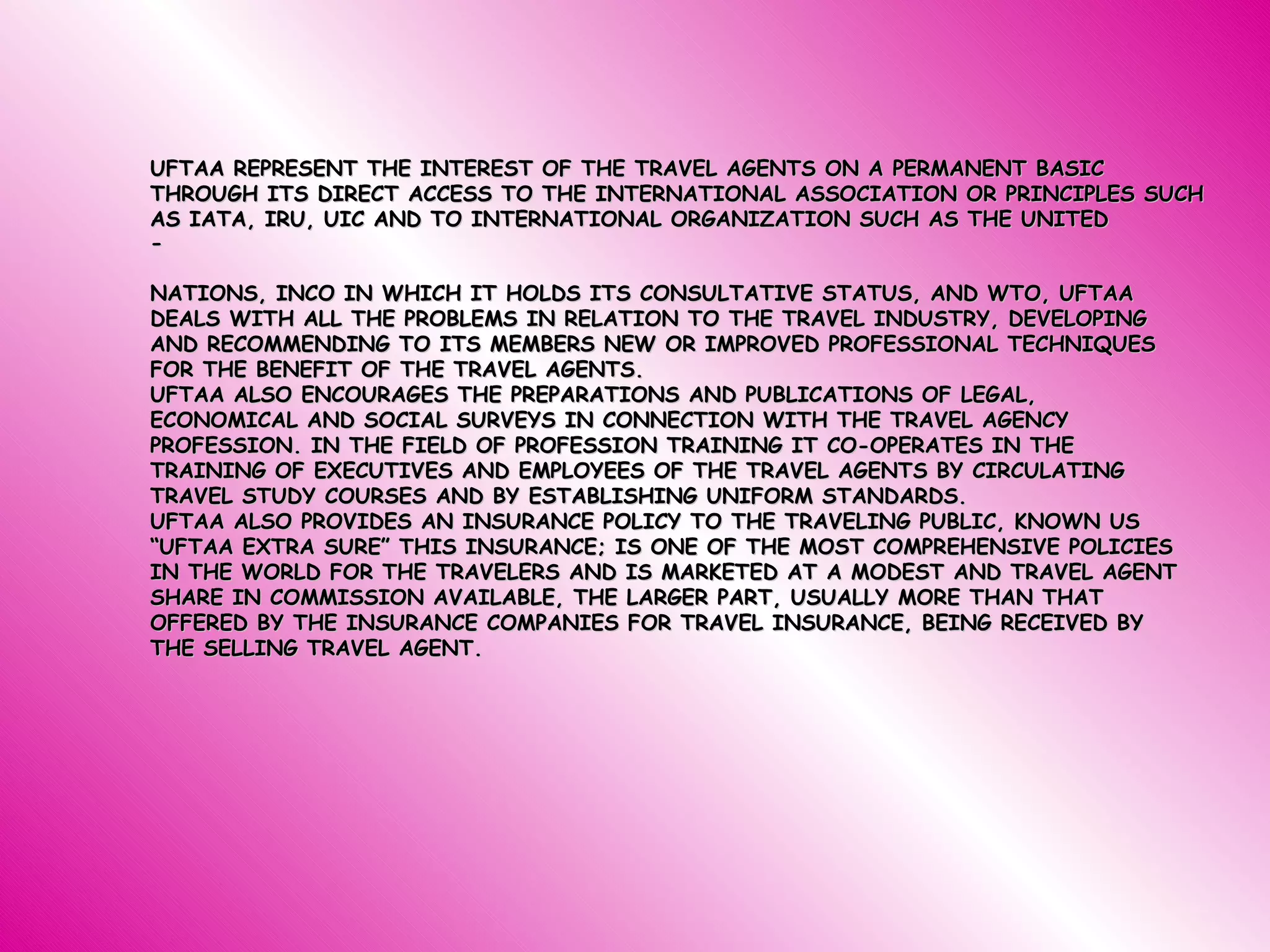 UFTAA REPRESENT THE INTEREST OF THE TRAVEL AGENTS ON A PERMANENT BASIC THROUGH ITS DIRECT ACCESS TO THE INTERNATIONAL ASSOCIATION OR PRINCIPLES SUCH AS IATA, IRU, UIC AND TO INTERNATIONAL ORGANIZATION SUCH AS THE UNITED -           NATIONS, INCO IN WHICH IT HOLDS ITS CONSULTATIVE STATUS, AND WTO, UFTAA DEALS WITH ALL THE PROBLEMS IN RELATION TO THE TRAVEL INDUSTRY, DEVELOPING AND RECOMMENDING TO ITS MEMBERS NEW OR IMPROVED PROFESSIONAL TECHNIQUES FOR THE BENEFIT OF THE TRAVEL AGENTS. UFTAA ALSO ENCOURAGES THE PREPARATIONS AND PUBLICATIONS OF LEGAL, ECONOMICAL AND SOCIAL SURVEYS IN CONNECTION WITH THE TRAVEL AGENCY PROFESSION. IN THE FIELD OF PROFESSION TRAINING IT CO-OPERATES IN THE TRAINING OF EXECUTIVES AND EMPLOYEES OF THE TRAVEL AGENTS BY CIRCULATING TRAVEL STUDY COURSES AND BY ESTABLISHING UNIFORM STANDARDS. UFTAA ALSO PROVIDES AN INSURANCE POLICY TO THE TRAVELING PUBLIC, KNOWN US “UFTAA EXTRA SURE” THIS INSURANCE; IS ONE OF THE MOST COMPREHENSIVE POLICIES IN THE WORLD FOR THE TRAVELERS AND IS MARKETED AT A MODEST AND TRAVEL AGENT SHARE IN COMMISSION AVAILABLE, THE LARGER PART, USUALLY MORE THAN THAT OFFERED BY THE INSURANCE COMPANIES FOR TRAVEL INSURANCE, BEING RECEIVED BY THE SELLING TRAVEL AGENT. 