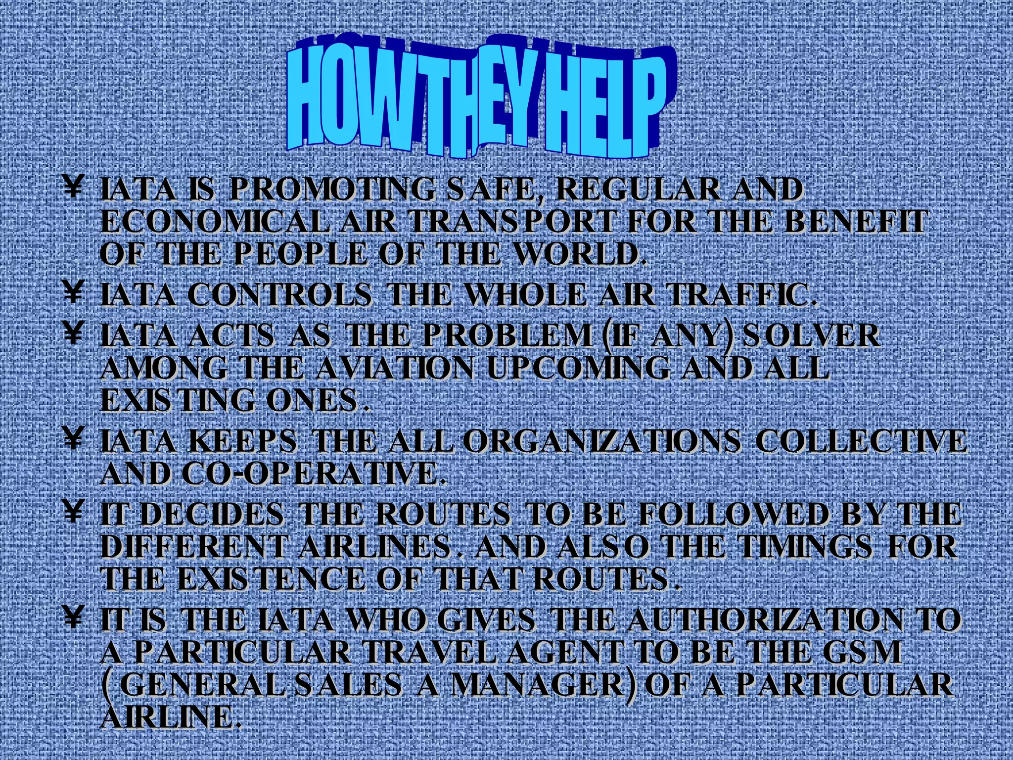 HOW THEY HELP IATA IS PROMOTING SAFE, REGULAR AND ECONOMICAL AIR TRANSPORT FOR THE BENEFIT OF THE PEOPLE OF THE WORLD. IATA CONTROLS THE WHOLE AIR TRAFFIC.  IATA ACTS AS THE PROBLEM (IF ANY) SOLVER AMONG THE AVIATION UPCOMING AND ALL EXISTING ONES. IATA KEEPS THE ALL ORGANIZATIONS COLLECTIVE AND CO-OPERATIVE. IT DECIDES THE ROUTES TO BE FOLLOWED BY THE DIFFERENT AIRLINES. AND ALSO THE TIMINGS FOR THE EXISTENCE OF THAT ROUTES. IT IS THE IATA WHO GIVES THE AUTHORIZATION TO A PARTICULAR TRAVEL AGENT TO BE THE GSM ( GENERAL SALES A MANAGER) OF A PARTICULAR AIRLINE. 