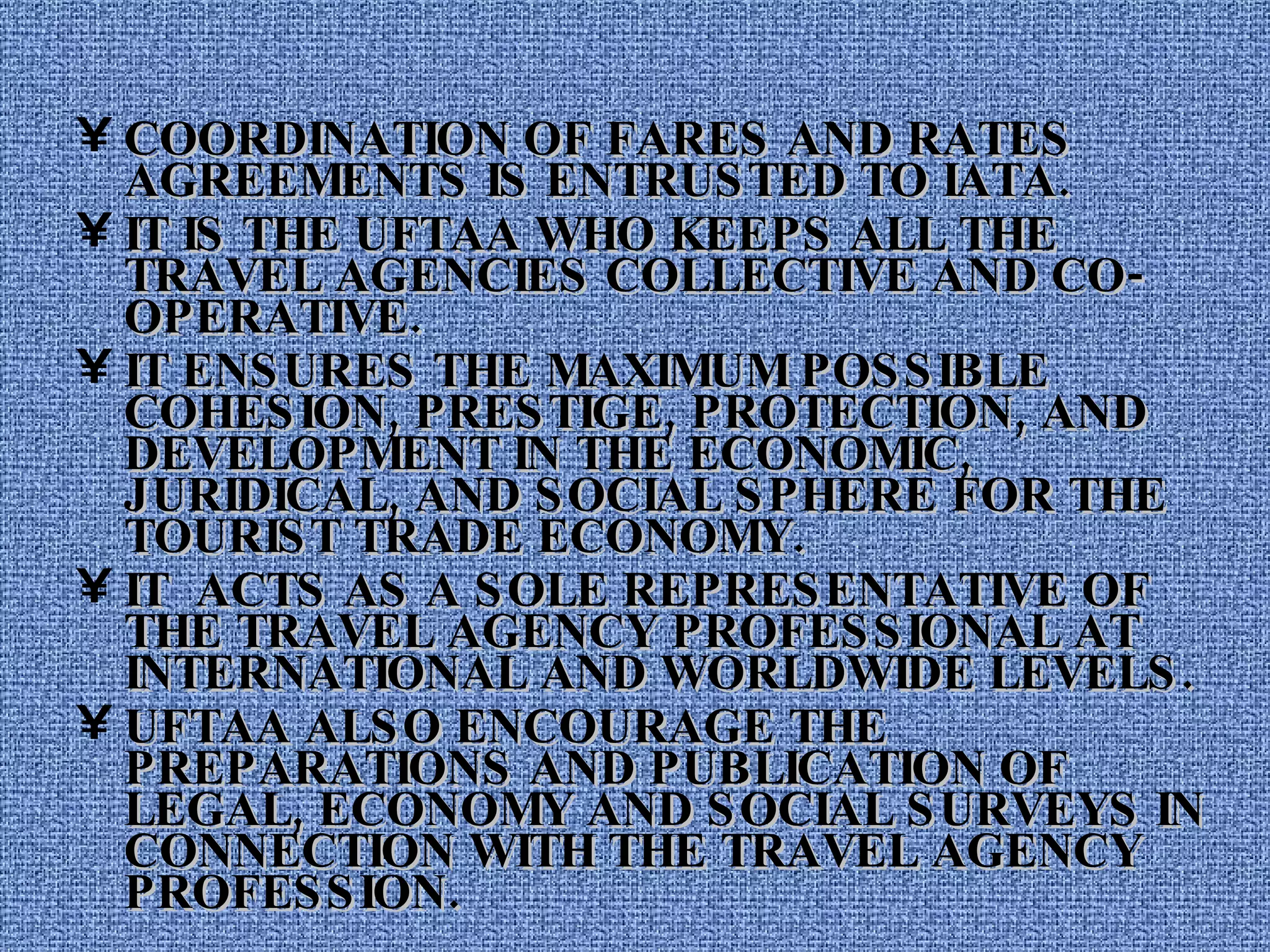 COORDINATION OF FARES AND RATES AGREEMENTS IS ENTRUSTED TO IATA.  IT IS THE UFTAA WHO KEEPS ALL THE TRAVEL AGENCIES COLLECTIVE AND CO-OPERATIVE. IT ENSURES THE MAXIMUM POSSIBLE COHESION, PRESTIGE, PROTECTION, AND DEVELOPMENT IN THE ECONOMIC, JURIDICAL, AND SOCIAL SPHERE FOR THE TOURIST TRADE ECONOMY. IT  ACTS AS A SOLE REPRESENTATIVE OF THE TRAVEL AGENCY PROFESSIONAL AT INTERNATIONAL AND WORLDWIDE LEVELS. UFTAA ALSO ENCOURAGE THE PREPARATIONS AND PUBLICATION OF LEGAL, ECONOMY AND SOCIAL SURVEYS IN CONNECTION WITH THE TRAVEL AGENCY PROFESSION. 