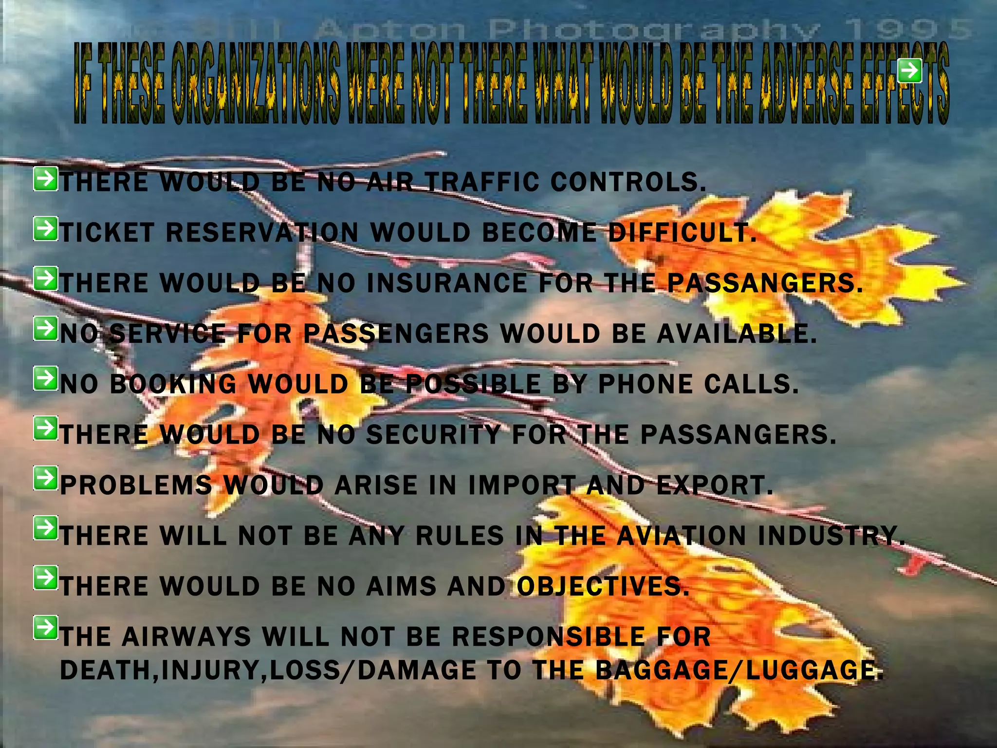 IF THESE ORGANIZATIONS WERE NOT THERE WHAT WOULD BE THE ADVERSE EFFECTS THERE WOULD BE NO AIR TRAFFIC CONTROLS. TICKET RESERVATION WOULD BECOME DIFFICULT. THERE WOULD BE NO INSURANCE FOR THE PASSANGERS. NO SERVICE FOR PASSENGERS WOULD BE AVAILABLE. NO BOOKING WOULD BE POSSIBLE BY PHONE CALLS. THERE WOULD BE NO SECURITY FOR THE PASSANGERS. PROBLEMS WOULD ARISE IN IMPORT AND EXPORT. THERE WILL NOT BE ANY RULES IN THE AVIATION INDUSTRY. THERE WOULD BE NO AIMS AND OBJECTIVES. THE AIRWAYS WILL NOT BE RESPONSIBLE FOR DEATH,INJURY,LOSS/DAMAGE TO THE BAGGAGE/LUGGAGE. 