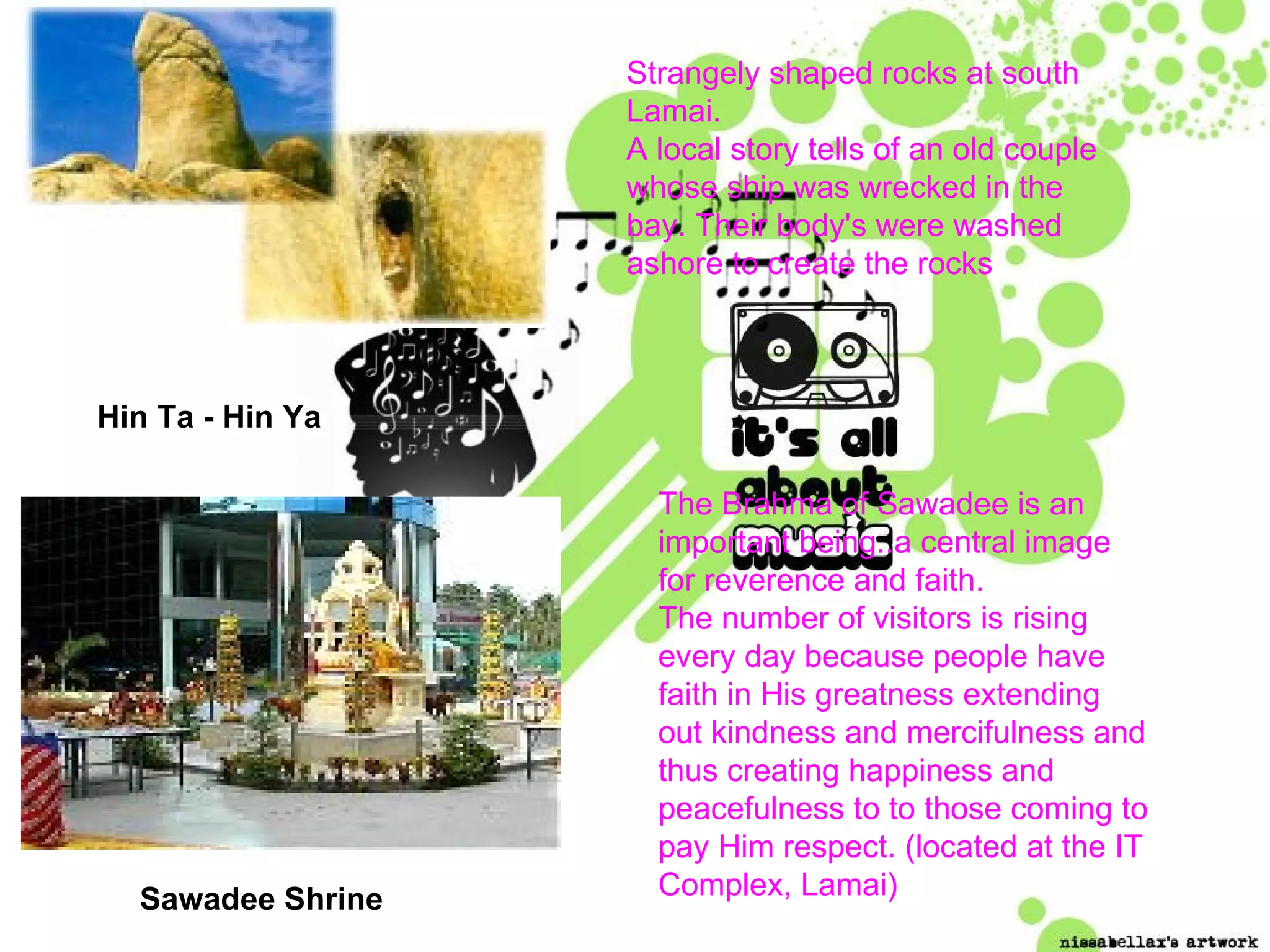 Hin Ta - Hin Ya Strangely shaped rocks at south Lamai.  A local story tells of an old couple whose ship was wrecked in the bay. Their body's were washed ashore to create the rocks   Sawadee Shrine The Brahma of Sawadee is an important being..a central image for reverence and faith. The number of visitors is rising every day because people have faith in His greatness extending out kindness and mercifulness and thus creating happiness and peacefulness to to those coming to pay Him respect. (located at the IT Complex, Lamai) 