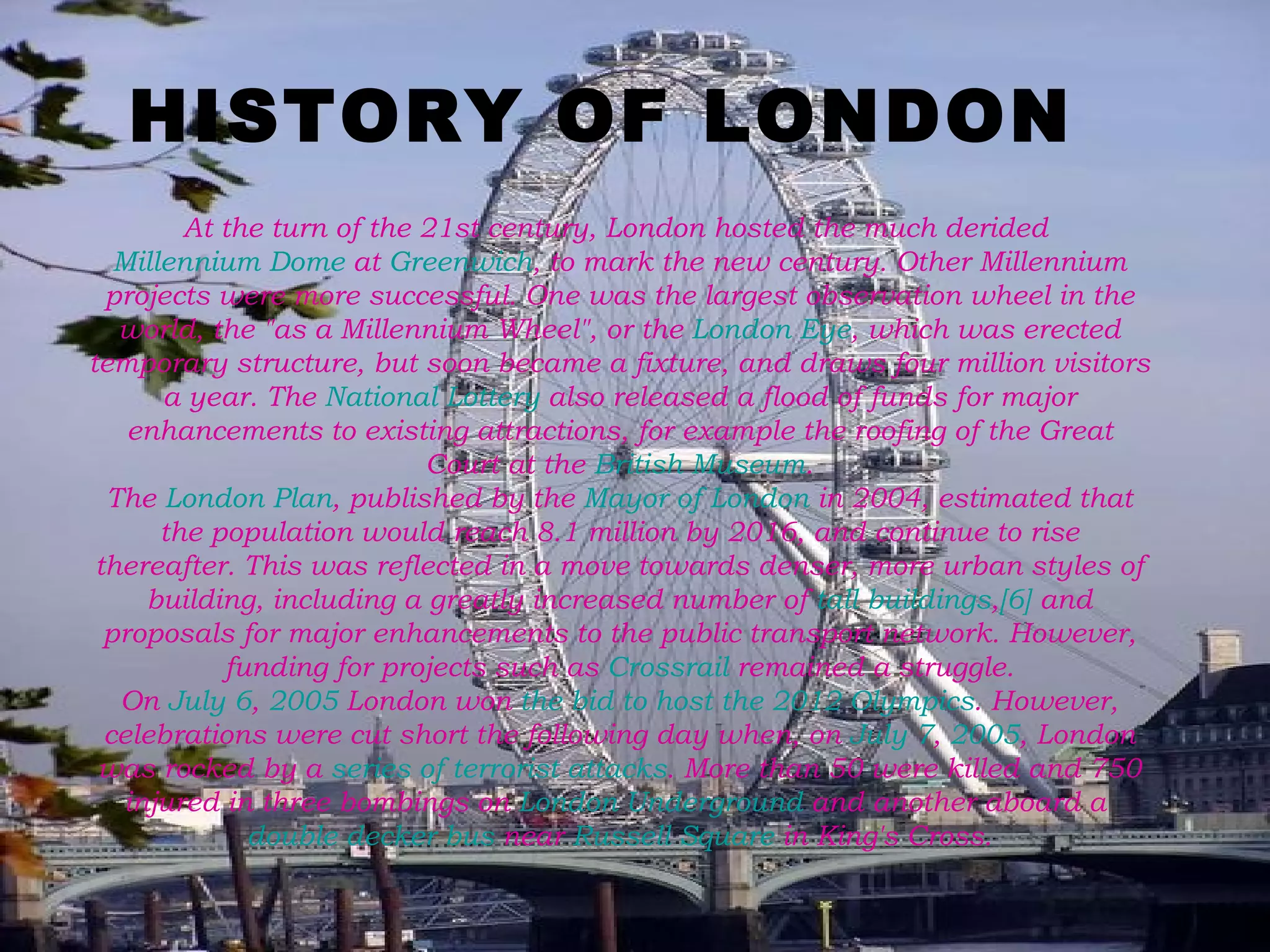 HISTORY OF LONDON At the turn of the 21st century, London hosted the much derided  Millennium Dome  at  Greenwich , to mark the new century. Other Millennium projects were more successful. One was the largest observation wheel in the world, the "as a Millennium Wheel", or the  London Eye , which was erected temporary structure, but soon became a fixture, and draws four million visitors a year. The  National Lottery  also released a flood of funds for major enhancements to existing attractions, for example the roofing of the Great Court at the  British Museum . The  London Plan , published by the  Mayor of London  in 2004, estimated that the population would reach 8.1 million by 2016, and continue to rise thereafter. This was reflected in a move towards denser, more urban styles of building, including a greatly increased number of  tall buildings , [6]  and proposals for major enhancements to the public transport network. However, funding for projects such as  Crossrail  remained a struggle. On  July 6 ,  2005  London won  the bid to host the 2012 Olympics . However, celebrations were cut short the following day when, on  July 7 ,  2005 , London was rocked by a  series of terrorist attacks . More than 50 were killed and 750 injured in three bombings on  London Underground  and another aboard a  double decker bus  near  Russell Square  in King's Cross. 