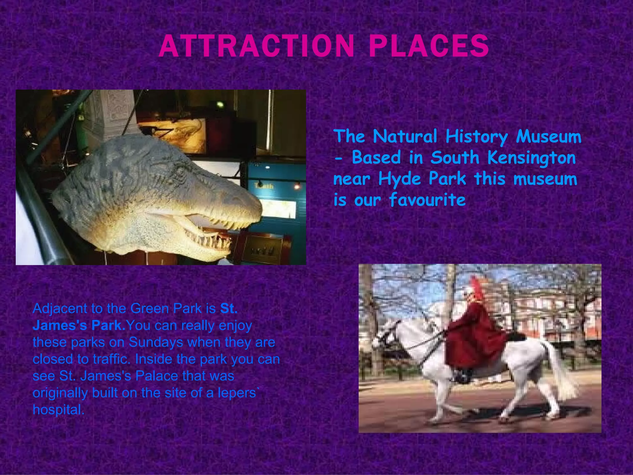 ATTRACTION PLACES The Natural History Museum - Based in South Kensington near Hyde Park this museum is our favourite  Adjacent to the Green Park is  St. James's Park. You can really enjoy these parks on Sundays when they are closed to traffic. Inside the park you can see St. James's Palace that was originally built on the site of a lepers` hospital. 