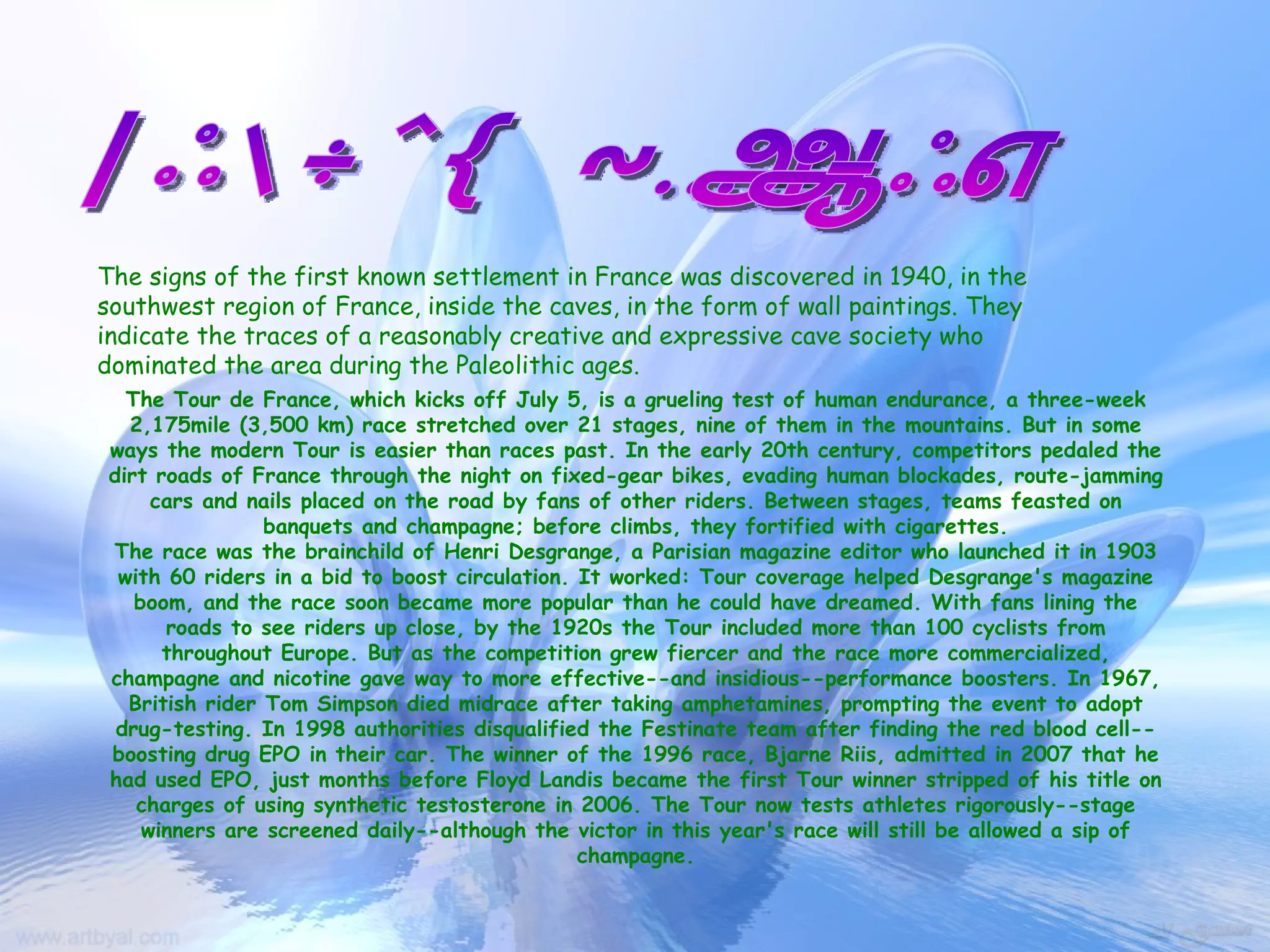 FRANCE HISTORY The signs of the first known settlement in France was discovered in 1940, in the southwest region of France, inside the caves, in the form of wall paintings. They indicate the traces of a reasonably creative and expressive cave society who dominated the area during the Paleolithic ages.   The Tour de France, which kicks off July 5, is a grueling test of human endurance, a three-week 2,175mile (3,500 km) race stretched over 21 stages, nine of them in the mountains. But in some ways the modern Tour is easier than races past. In the early 20th century, competitors pedaled the dirt roads of France through the night on fixed-gear bikes, evading human blockades, route-jamming cars and nails placed on the road by fans of other riders. Between stages, teams feasted on banquets and champagne; before climbs, they fortified with cigarettes. The race was the brainchild of Henri Desgrange, a Parisian magazine editor who launched it in 1903 with 60 riders in a bid to boost circulation. It worked: Tour coverage helped Desgrange's magazine boom, and the race soon became more popular than he could have dreamed. With fans lining the roads to see riders up close, by the 1920s the Tour included more than 100 cyclists from throughout Europe. But as the competition grew fiercer and the race more commercialized, champagne and nicotine gave way to more effective--and insidious--performance boosters. In 1967, British rider Tom Simpson died midrace after taking amphetamines, prompting the event to adopt drug-testing. In 1998 authorities disqualified the Festinate team after finding the red blood cell--boosting drug EPO in their car. The winner of the 1996 race, Bjarne Riis, admitted in 2007 that he had used EPO, just months before Floyd Landis became the first Tour winner stripped of his title on charges of using synthetic testosterone in 2006. The Tour now tests athletes rigorously--stage winners are screened daily--although the victor in this year's race will still be allowed a sip of champagne. 