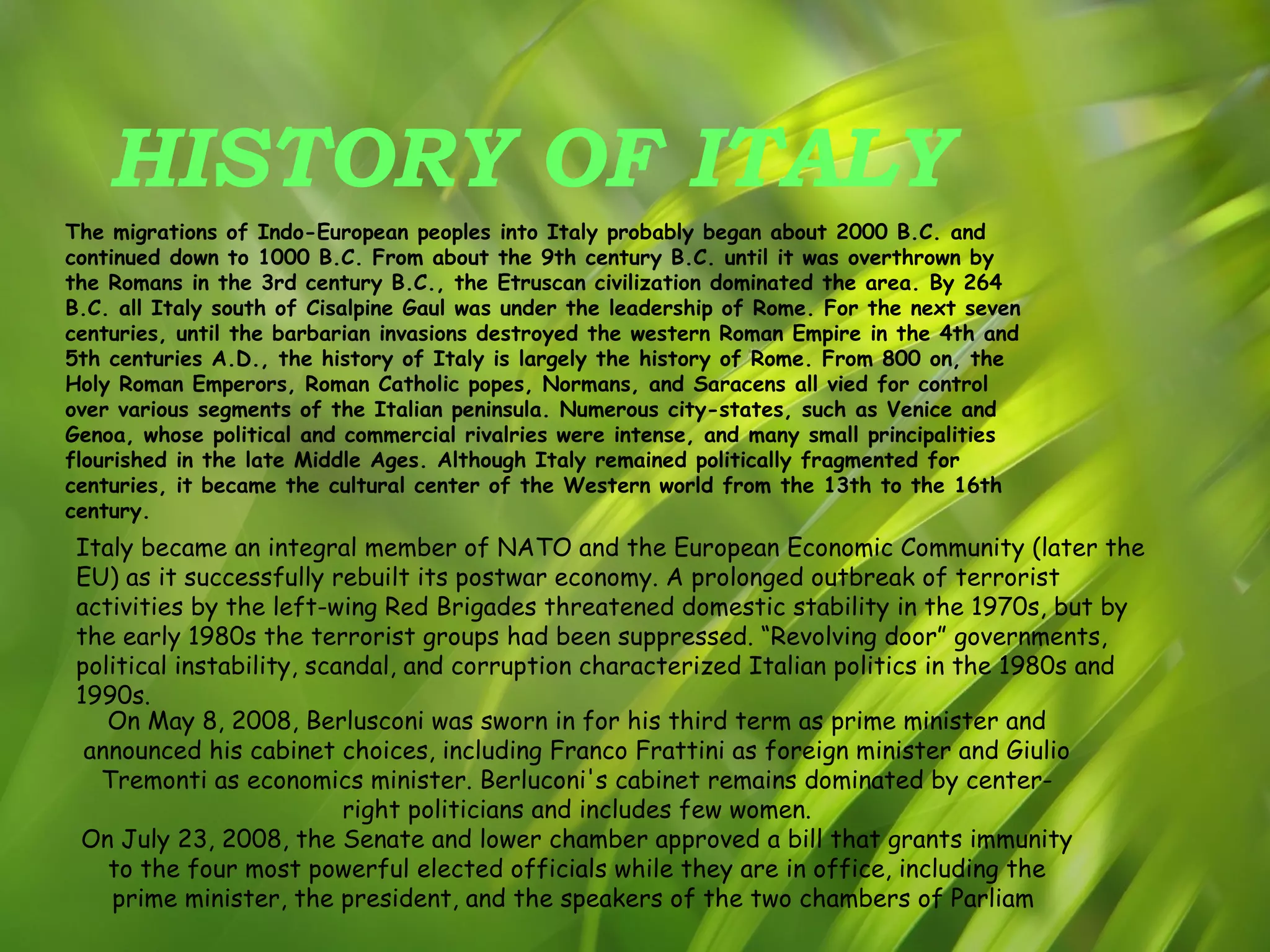 HISTORY OF ITALY The migrations of Indo-European peoples into Italy probably began about 2000 B.C. and continued down to 1000 B.C. From about the 9th century B.C. until it was overthrown by the Romans in the 3rd century B.C., the Etruscan civilization dominated the area. By 264 B.C. all Italy south of Cisalpine Gaul was under the leadership of Rome. For the next seven centuries, until the barbarian invasions destroyed the western Roman Empire in the 4th and 5th centuries A.D., the history of Italy is largely the history of Rome. From 800 on, the Holy Roman Emperors, Roman Catholic popes, Normans, and Saracens all vied for control over various segments of the Italian peninsula. Numerous city-states, such as Venice and Genoa, whose political and commercial rivalries were intense, and many small principalities flourished in the late Middle Ages. Although Italy remained politically fragmented for centuries, it became the cultural center of the Western world from the 13th to the 16th century. Italy became an integral member of NATO and the European Economic Community (later the EU) as it successfully rebuilt its postwar economy. A prolonged outbreak of terrorist activities by the left-wing Red Brigades threatened domestic stability in the 1970s, but by the early 1980s the terrorist groups had been suppressed. “Revolving door” governments, political instability, scandal, and corruption characterized Italian politics in the 1980s and 1990s. On May 8, 2008, Berlusconi was sworn in for his third term as prime minister and announced his cabinet choices, including Franco Frattini as foreign minister and Giulio Tremonti as economics minister. Berluconi's cabinet remains dominated by center-right politicians and includes few women. On July 23, 2008, the Senate and lower chamber approved a bill that grants immunity to the four most powerful elected officials while they are in office, including the prime minister, the president, and the speakers of the two chambers of Parliam  