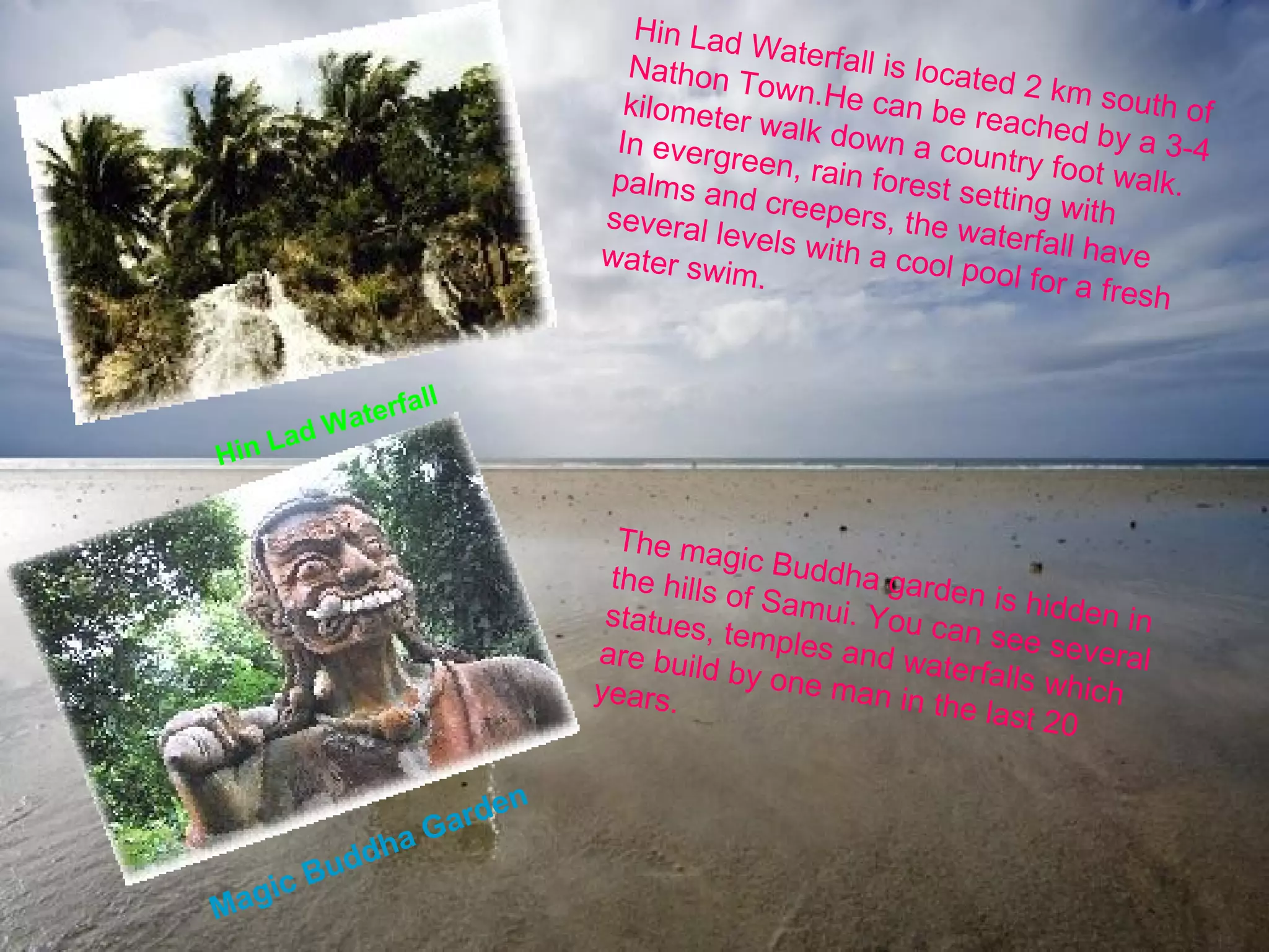 Hin Lad Waterfall Hin Lad Waterfall is located 2 km south of Nathon Town.He can be reached by a 3-4 kilometer walk down a country foot walk. In evergreen, rain forest setting with palms and creepers, the waterfall have several levels with a cool pool for a fresh water swim.   Magic Buddha Garden The magic Buddha garden is hidden in the hills of Samui. You can see several statues, temples and waterfalls which are build by one man in the last 20 years. 