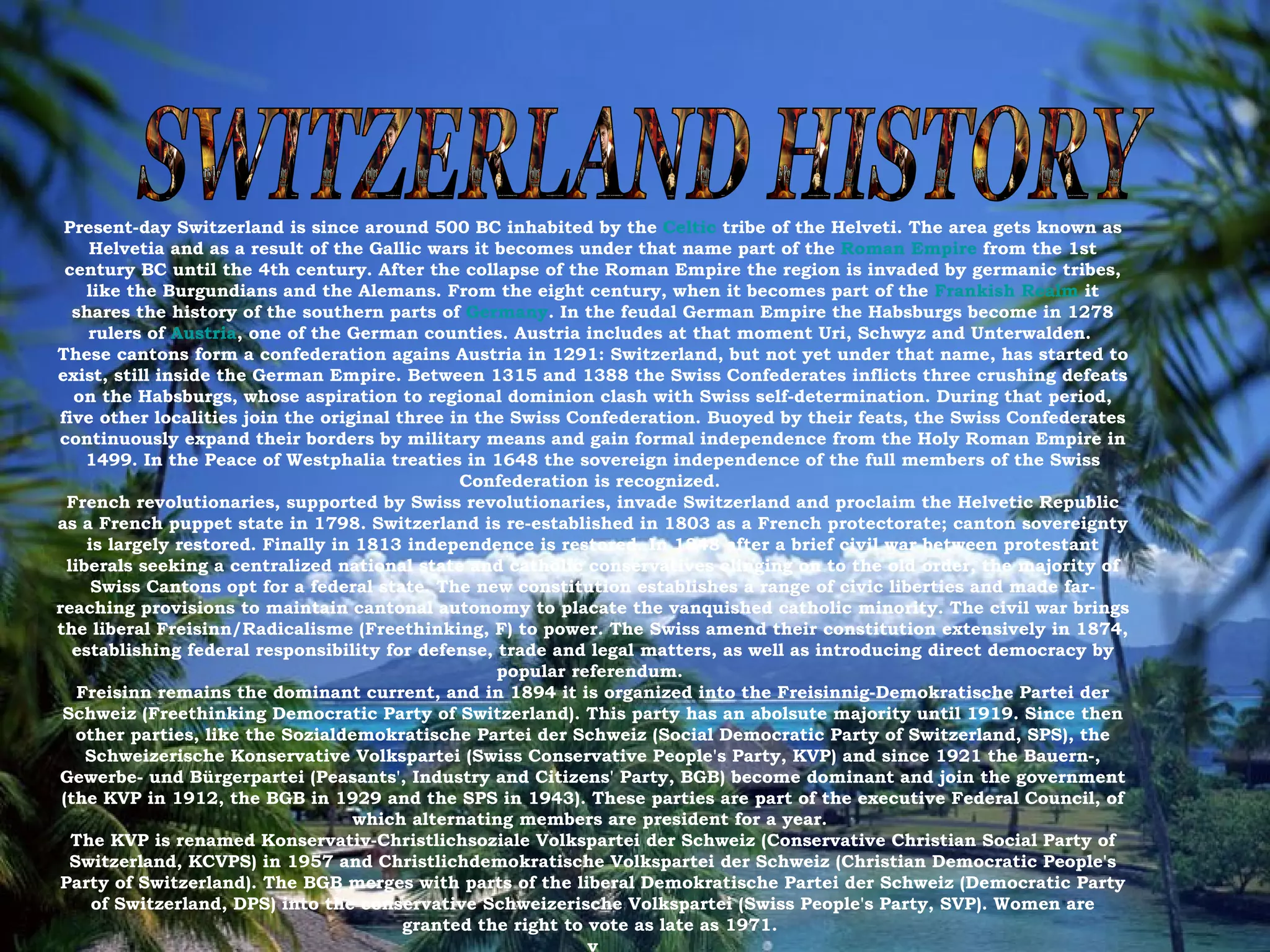 SWITZERLAND HISTORY Present-day Switzerland is since around 500 BC inhabited by the  Celtic  tribe of the Helveti. The area gets known as Helvetia and as a result of the Gallic wars it becomes under that name part of the  Roman Empire  from the 1st century BC until the 4th century. After the collapse of the Roman Empire the region is invaded by germanic tribes, like the Burgundians and the Alemans. From the eight century, when it becomes part of the  Frankish Realm  it shares the history of the southern parts of  Germany . In the feudal German Empire the Habsburgs become in 1278 rulers of  Austria , one of the German counties. Austria includes at that moment Uri, Schwyz and Unterwalden.  These cantons form a confederation agains Austria in 1291: Switzerland, but not yet under that name, has started to exist, still inside the German Empire. Between 1315 and 1388 the Swiss Confederates inflicts three crushing defeats on the Habsburgs, whose aspiration to regional dominion clash with Swiss self-determination. During that period, five other localities join the original three in the Swiss Confederation. Buoyed by their feats, the Swiss Confederates continuously expand their borders by military means and gain formal independence from the Holy Roman Empire in 1499. In the Peace of Westphalia treaties in 1648 the sovereign independence of the full members of the Swiss Confederation is recognized.  French revolutionaries, supported by Swiss revolutionaries, invade Switzerland and proclaim the Helvetic Republic as a French puppet state in 1798. Switzerland is re-established in 1803 as a French protectorate; canton sovereignty is largely restored. Finally in 1813 independence is restored. In 1848 after a brief civil war between protestant liberals seeking a centralized national state and catholic conservatives clinging on to the old order, the majority of Swiss Cantons opt for a federal state. The new constitution establishes a range of civic liberties and made far-reaching provisions to maintain cantonal autonomy to placate the vanquished catholic minority. The civil war brings the liberal Freisinn/Radicalisme (Freethinking, F) to power. The Swiss amend their constitution extensively in 1874, establishing federal responsibility for defense, trade and legal matters, as well as introducing direct democracy by popular referendum.  Freisinn remains the dominant current, and in 1894 it is organized into the Freisinnig-Demokratische Partei der Schweiz (Freethinking Democratic Party of Switzerland). This party has an abolsute majority until 1919. Since then other parties, like the Sozialdemokratische Partei der Schweiz (Social Democratic Party of Switzerland, SPS), the Schweizerische Konservative Volkspartei (Swiss Conservative People's Party, KVP) and since 1921 the Bauern-, Gewerbe- und Bürgerpartei (Peasants', Industry and Citizens' Party, BGB) become dominant and join the government (the KVP in 1912, the BGB in 1929 and the SPS in 1943). These parties are part of the executive Federal Council, of which alternating members are president for a year.  The KVP is renamed Konservativ-Christlichsoziale Volkspartei der Schweiz (Conservative Christian Social Party of Switzerland, KCVPS) in 1957 and Christlichdemokratische Volkspartei der Schweiz (Christian Democratic People's Party of Switzerland). The BGB merges with parts of the liberal Demokratische Partei der Schweiz (Democratic Party of Switzerland, DPS) into the conservative Schweizerische Volkspartei (Swiss People's Party, SVP). Women are granted the right to vote as late as 1971.  v 