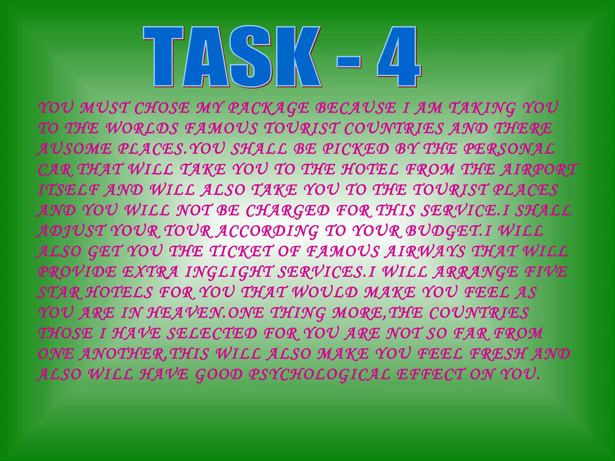 TASK - 4 YOU MUST CHOSE MY PACKAGE BECAUSE I AM TAKING YOU TO THE WORLDS FAMOUS TOURIST COUNTRIES AND THERE AUSOME PLACES.YOU SHALL BE PICKED BY THE PERSONAL CAR THAT WILL TAKE YOU TO THE HOTEL FROM THE AIRPORT ITSELF AND WILL ALSO TAKE YOU TO THE TOURIST PLACES AND YOU WILL NOT BE CHARGED FOR THIS SERVICE.I SHALL ADJUST YOUR TOUR ACCORDING TO YOUR BUDGET.I WILL ALSO GET YOU THE TICKET OF FAMOUS AIRWAYS THAT WILL PROVIDE EXTRA INGLIGHT SERVICES.I WILL ARRANGE FIVE STAR HOTELS FOR YOU THAT WOULD MAKE YOU FEEL AS YOU ARE IN HEAVEN.ONE THING MORE,THE COUNTRIES THOSE I HAVE SELECTED FOR YOU ARE NOT SO FAR FROM ONE ANOTHER,THIS WILL ALSO MAKE YOU FEEL FRESH AND ALSO WILL HAVE GOOD PSYCHOLOGICAL EFFECT ON YOU. 