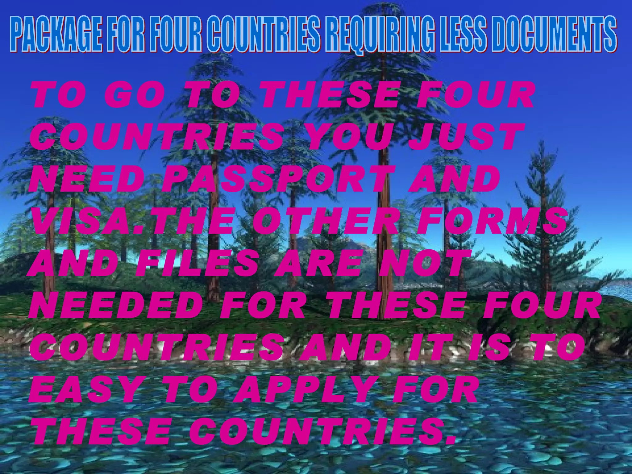 PACKAGE FOR FOUR COUNTRIES REQUIRING LESS DOCUMENTS TO GO TO THESE FOUR COUNTRIES YOU JUST NEED PASSPORT AND VISA.THE OTHER FORMS AND FILES ARE NOT NEEDED FOR THESE FOUR COUNTRIES AND IT IS TO EASY TO APPLY FOR THESE COUNTRIES. 