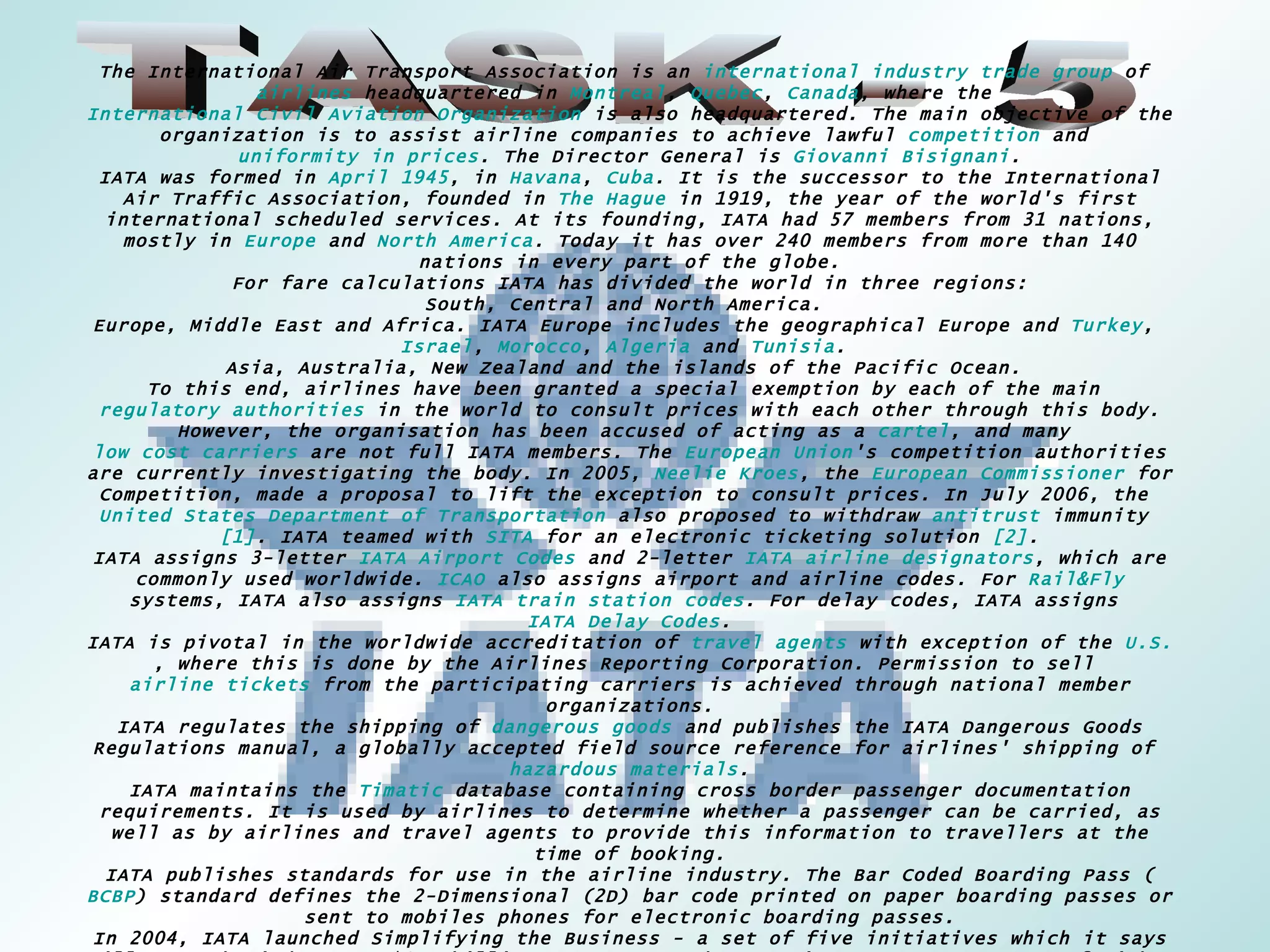 TASK - 5 The International Air Transport Association is an  international   industry trade group  of  airlines  headquartered in  Montreal ,  Quebec ,  Canada , where the  International Civil Aviation Organization  is also headquartered. The main objective of the organization is to assist airline companies to achieve lawful  competition  and  uniformity in prices . The Director General is  Giovanni Bisignani . IATA was formed in  April 1945 , in  Havana ,  Cuba . It is the successor to the International Air Traffic Association, founded in  The Hague  in 1919, the year of the world's first international scheduled services. At its founding, IATA had 57 members from 31 nations, mostly in  Europe  and  North America . Today it has over 240 members from more than 140 nations in every part of the globe. For fare calculations IATA has divided the world in three regions: South, Central and North America.  Europe, Middle East and Africa. IATA Europe includes the geographical Europe and  Turkey ,  Israel ,  Morocco ,  Algeria  and  Tunisia .  Asia, Australia, New Zealand and the islands of the Pacific Ocean.  To this end, airlines have been granted a special exemption by each of the main  regulatory authorities  in the world to consult prices with each other through this body. However, the organisation has been accused of acting as a  cartel , and many  low cost carriers  are not full IATA members. The  European Union 's competition authorities are currently investigating the body. In 2005,  Neelie Kroes , the  European Commissioner  for Competition, made a proposal to lift the exception to consult prices. In July 2006, the  United States Department of Transportation  also proposed to withdraw  antitrust  immunity  [1] . IATA teamed with  SITA  for an electronic ticketing solution  [2] . IATA assigns 3-letter  IATA Airport Codes  and 2-letter  IATA airline designators , which are commonly used worldwide.  ICAO  also assigns airport and airline codes. For  Rail&Fly  systems, IATA also assigns  IATA train station codes . For delay codes, IATA assigns  IATA Delay Codes . IATA is pivotal in the worldwide accreditation of  travel agents  with exception of the  U.S. , where this is done by the Airlines Reporting Corporation. Permission to sell  airline tickets  from the participating carriers is achieved through national member organizations. IATA regulates the shipping of  dangerous goods  and publishes the IATA Dangerous Goods Regulations manual, a globally accepted field source reference for airlines' shipping of  hazardous materials . IATA maintains the  Timatic  database containing cross border passenger documentation requirements. It is used by airlines to determine whether a passenger can be carried, as well as by airlines and travel agents to provide this information to travellers at the time of booking. IATA publishes standards for use in the airline industry. The Bar Coded Boarding Pass ( BCBP ) standard defines the 2-Dimensional (2D) bar code printed on paper boarding passes or sent to mobiles phones for electronic boarding passes. In 2004, IATA launched Simplifying the Business - a set of five initiatives which it says will save the industry US$6.5 billion every year. These projects are  BCBP , IATA e-freight, CUSS (common use self-service), Baggage Improvement Programme (BIP) and the Fast Travel Programme. 