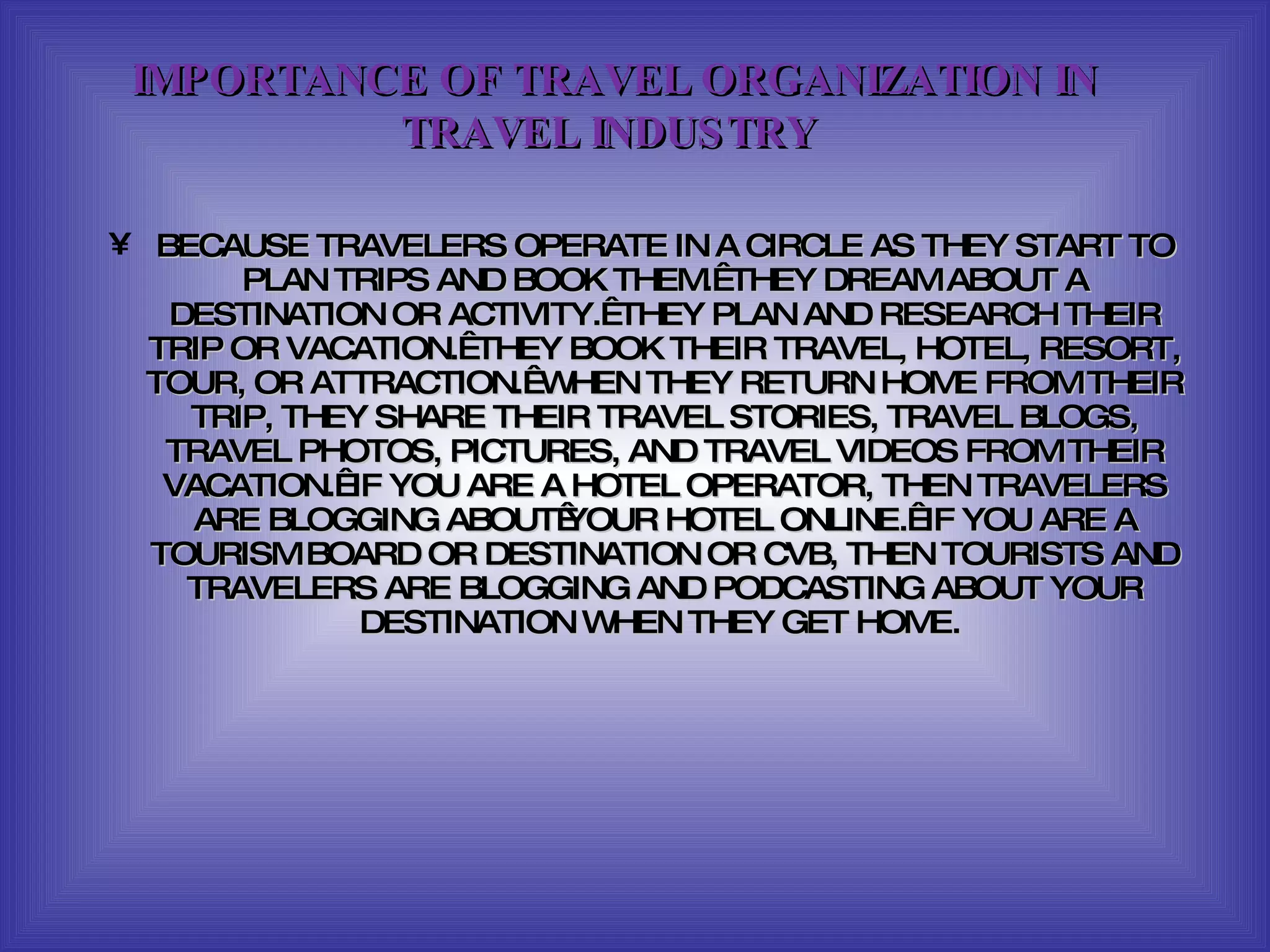 BECAUSE TRAVELERS OPERATE IN A CIRCLE AS THEY START TO PLAN TRIPS AND BOOK THEM.  THEY DREAM ABOUT A DESTINATION OR ACTIVITY.  THEY PLAN AND RESEARCH THEIR TRIP OR VACATION.  THEY BOOK THEIR TRAVEL, HOTEL, RESORT, TOUR, OR ATTRACTION.  WHEN THEY RETURN HOME FROM THEIR TRIP, THEY SHARE THEIR TRAVEL STORIES, TRAVEL BLOGS, TRAVEL PHOTOS, PICTURES, AND TRAVEL VIDEOS FROM THEIR VACATION.  IF YOU ARE A HOTEL OPERATOR, THEN TRAVELERS ARE BLOGGING ABOUT YOUR HOTEL ONLINE.  IF YOU ARE A TOURISM BOARD OR DESTINATION OR CVB, THEN TOURISTS AND TRAVELERS ARE BLOGGING AND PODCASTING ABOUT YOUR DESTINATION WHEN THEY GET HOME.  IMPORTANCE OF TRAVEL ORGANIZATION IN TRAVEL INDUSTRY  