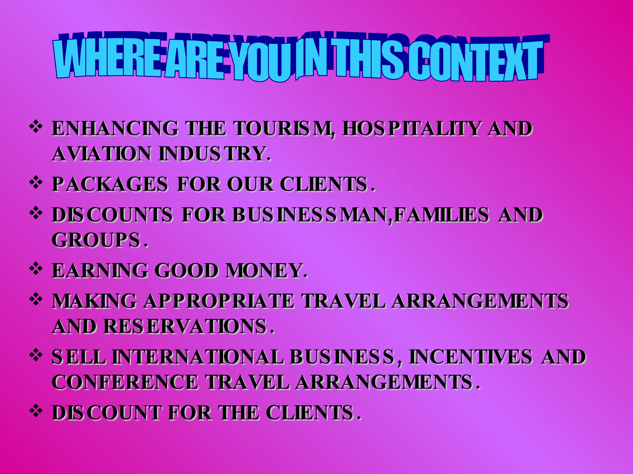 ENHANCING THE TOURISM, HOSPITALITY AND AVIATION INDUSTRY. PACKAGES FOR OUR CLIENTS. DISCOUNTS FOR BUSINESSMAN,FAMILIES AND GROUPS. EARNING GOOD MONEY. MAKING APPROPRIATE TRAVEL ARRANGEMENTS AND RESERVATIONS. SELL INTERNATIONAL BUSINESS, INCENTIVES AND CONFERENCE TRAVEL ARRANGEMENTS.  DISCOUNT FOR THE CLIENTS. WHERE ARE YOU IN THIS CONTEXT 