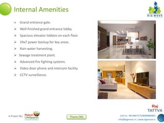 Call Us : 9619667575/8080884803
info@bigmove.in | www.bigmove.in
Thane (W)A Project By:
Internal Amenities
 Grand entrance gate.
 Well-finished grand entrance lobby.
 Spacious elevator lobbies on each floor.
 24x7 power backup for key areas.
 Rain water harvesting.
 Sewage treatment plant.
 Advanced fire fighting systems.
 Video door phone and intercom facility
 CCTV surveillance.
 
