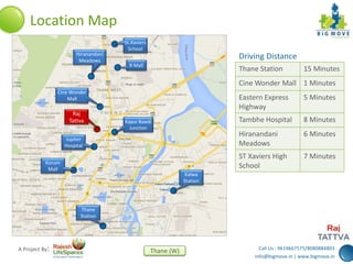 Call Us : 9619667575/8080884803
info@bigmove.in | www.bigmove.in
Thane (W)A Project By:
Location Map
St.Xaviers
School
R Mall
Hiranandani
Meadows
Kapur Bawdi
Junction
Raj
Tattva
Jupiter
Hospital
Korum
Mall
Kalwa
Station
Thane
Station
Cine Wonder
Mall
Thane Station 15 Minutes
Cine Wonder Mall 1 Minutes
Eastern Express
Highway
5 Minutes
Tambhe Hospital 8 Minutes
Hiranandani
Meadows
6 Minutes
ST Xaviers High
School
7 Minutes
Driving Distance
 