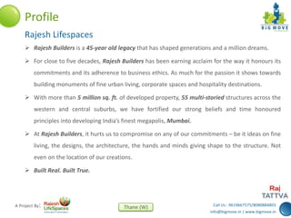 Call Us : 9619667575/8080884803
info@bigmove.in | www.bigmove.in
Thane (W)A Project By:
 Rajesh Builders is a 45-year old legacy that has shaped generations and a million dreams.
 For close to five decades, Rajesh Builders has been earning acclaim for the way it honours its
commitments and its adherence to business ethics. As much for the passion it shows towards
building monuments of fine urban living, corporate spaces and hospitality destinations.
 With more than 5 million sq. ft. of developed property, 55 multi-storied structures across the
western and central suburbs, we have fortified our strong beliefs and time honoured
principles into developing India’s finest megapolis, Mumbai.
 At Rajesh Builders, it hurts us to compromise on any of our commitments – be it ideas on fine
living, the designs, the architecture, the hands and minds giving shape to the structure. Not
even on the location of our creations.
 Built Real. Built True.
Profile
Rajesh Lifespaces
 