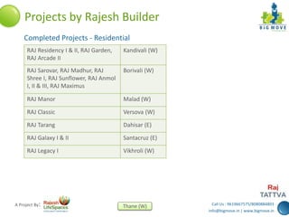 Call Us : 9619667575/8080884803
info@bigmove.in | www.bigmove.in
Thane (W)A Project By:
Projects by Rajesh Builder
RAJ Residency I & II, RAJ Garden,
RAJ Arcade II
Kandivali (W)
RAJ Sarovar, RAJ Madhur, RAJ
Shree I, RAJ Sunflower, RAJ Anmol
I, II & III, RAJ Maximus
Borivali (W)
RAJ Manor Malad (W)
RAJ Classic Versova (W)
RAJ Tarang Dahisar (E)
RAJ Galaxy I & II Santacruz (E)
RAJ Legacy I Vikhroli (W)
Completed Projects - Residential
 