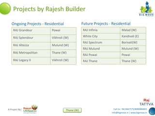 Call Us : 9619667575/8080884803
info@bigmove.in | www.bigmove.in
Thane (W)A Project By:
RAJ Grandeur Powai
RAJ Splendour Vikhroli (W)
RAJ Altezza Mulund (W)
RAJ Metropolitan Thane (W)
RAJ Legacy II Vikhroli (W)
Ongoing Projects - Residential
Projects by Rajesh Builder
Future Projects - Residential
RAJ Infinia Malad (W)
White City Kandivali (E)
RAJ Spectrum Borivali(W)
RAJ Mulund Mulund (W)
RAJ Powai Powai
RAJ Thane Thane (W)
 