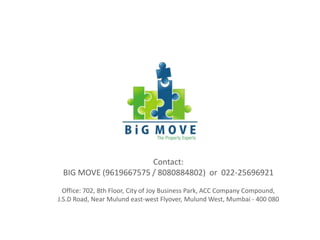 Contact:
BIG MOVE (9619667575 / 8080884802) or 022-25696921
Office: 702, 8th Floor, City of Joy Business Park, ACC Company Compound,
J.S.D Road, Near Mulund east-west Flyover, Mulund West, Mumbai - 400 080
 
