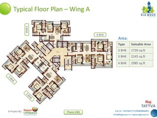 Call Us : 9619667575/8080884803
info@bigmove.in | www.bigmove.in
Thane (W)A Project By:
Typical Floor Plan – Wing A
Type Saleable Area
3 BHK 1720 sq.ft
3 BHK 2145 sq.ft
4 BHK 2985 sq.ft
Area:
4 BHK
3BHK
 
