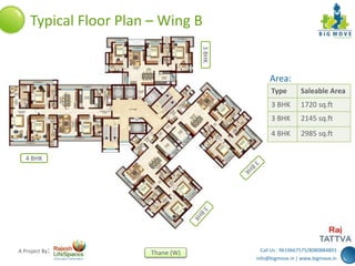 Call Us : 9619667575/8080884803
info@bigmove.in | www.bigmove.in
Thane (W)A Project By:
Typical Floor Plan – Wing B
Area:
Type Saleable Area
3 BHK 1720 sq.ft
3 BHK 2145 sq.ft
4 BHK 2985 sq.ft
3BHK
4 BHK
 