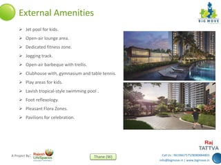 Call Us : 9619667575/8080884803
info@bigmove.in | www.bigmove.in
Thane (W)A Project By:
External Amenities
 Jet pool for kids.
 Open-air lounge area.
 Dedicated fitness zone.
 Jogging track.
 Open-air barbeque with trellis.
 Clubhouse with, gymnasium and table tennis.
 Play areas for kids.
 Lavish tropical-style swimming pool .
 Foot reflexology.
 Pleasant Flora Zones.
 Pavilions for celebration.
 