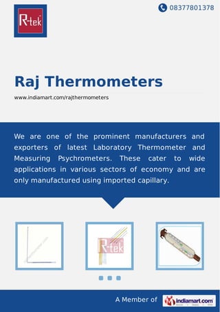 08377801378
A Member of
Raj Thermometers
www.indiamart.com/rajthermometers
We are one of the prominent manufacturers and
exporters of latest Laboratory Thermometer and
Measuring Psychrometers. These cater to wide
applications in various sectors of economy and are
only manufactured using imported capillary.
 