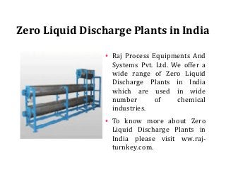 Zero Liquid Discharge Plants in India
●
Raj Process Equipments And
Systems Pvt. Ltd. We offer a
wide range of Zero Liquid
Discharge Plants in India
which are used in wide
number of chemical
industries.
●
To know more about Zero
Liquid Discharge Plants in
India please visit ww.raj-
turnkey.com.
 