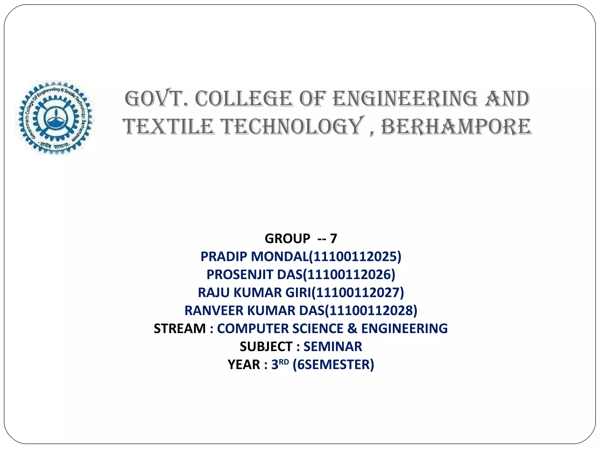 GOVT. COLLEGE OF ENGINEERING AND
TEXTILE TECHNOLOGY , BERHAMPORE
GROUP -- 7
PRADIP MONDAL(11100112025)
PROSENJIT DAS(11100112026)
RAJU KUMAR GIRI(11100112027)
RANVEER KUMAR DAS(11100112028)
STREAM : COMPUTER SCIENCE & ENGINEERING
SUBJECT : SEMINAR
YEAR : 3RD
(6SEMESTER)
 