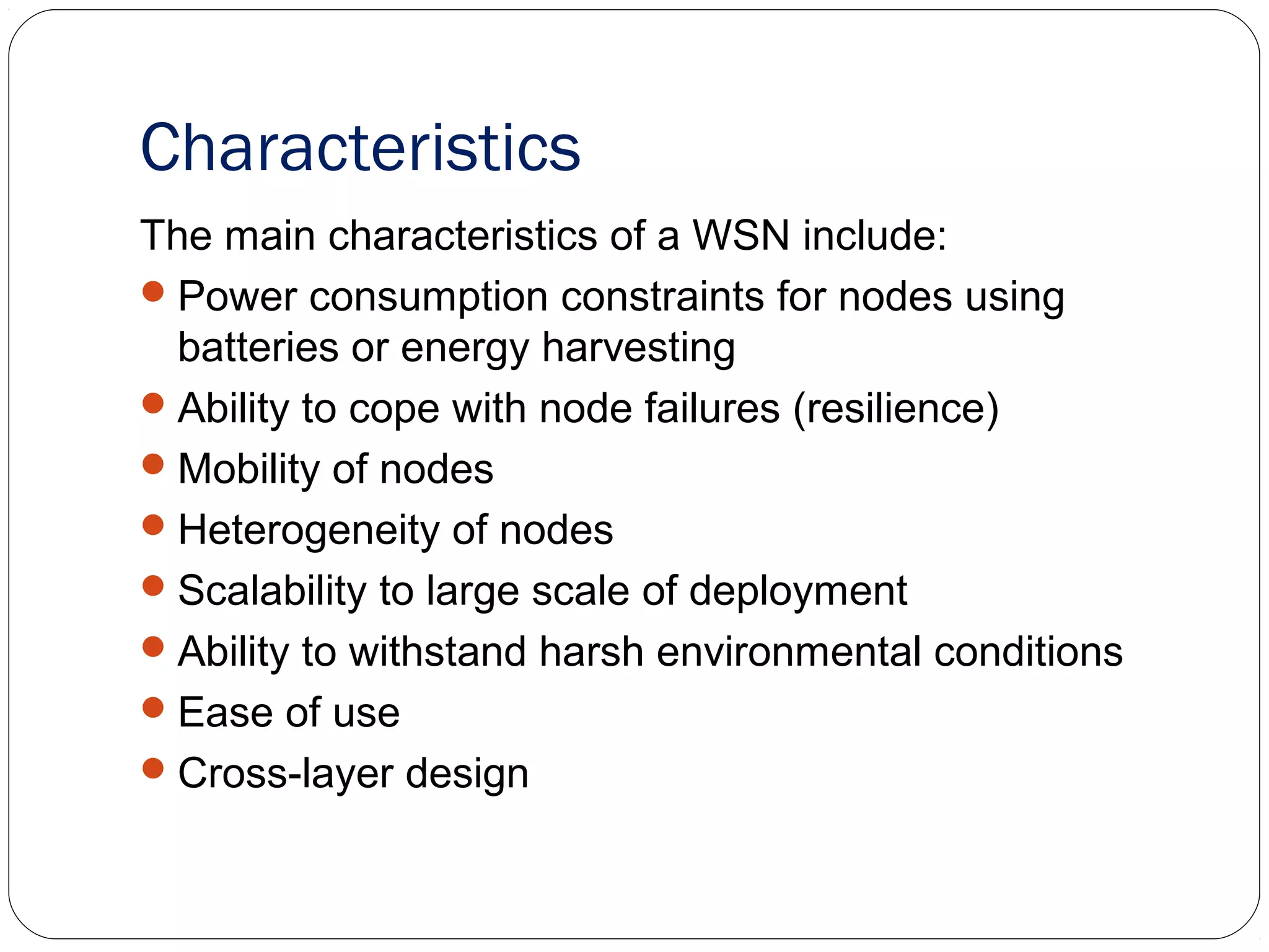 Characteristics
The main characteristics of a WSN include:
Power consumption constraints for nodes using
batteries or energy harvesting
Ability to cope with node failures (resilience)
Mobility of nodes
Heterogeneity of nodes
Scalability to large scale of deployment
Ability to withstand harsh environmental conditions
Ease of use
Cross-layer design
 
