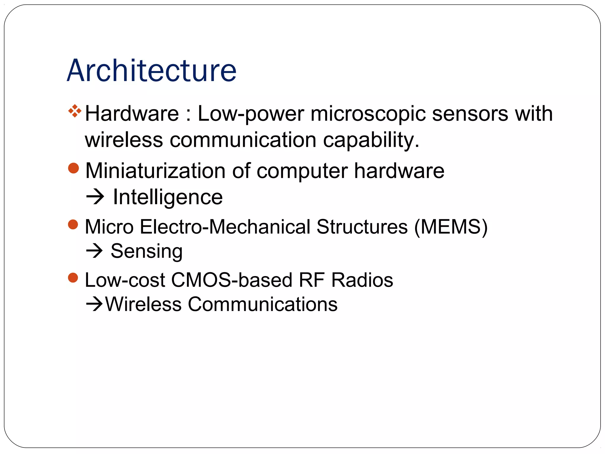Architecture
Hardware : Low-power microscopic sensors with
wireless communication capability.
Miniaturization of computer hardware
 Intelligence
Micro Electro-Mechanical Structures (MEMS)
 Sensing
Low-cost CMOS-based RF Radios
Wireless Communications
 