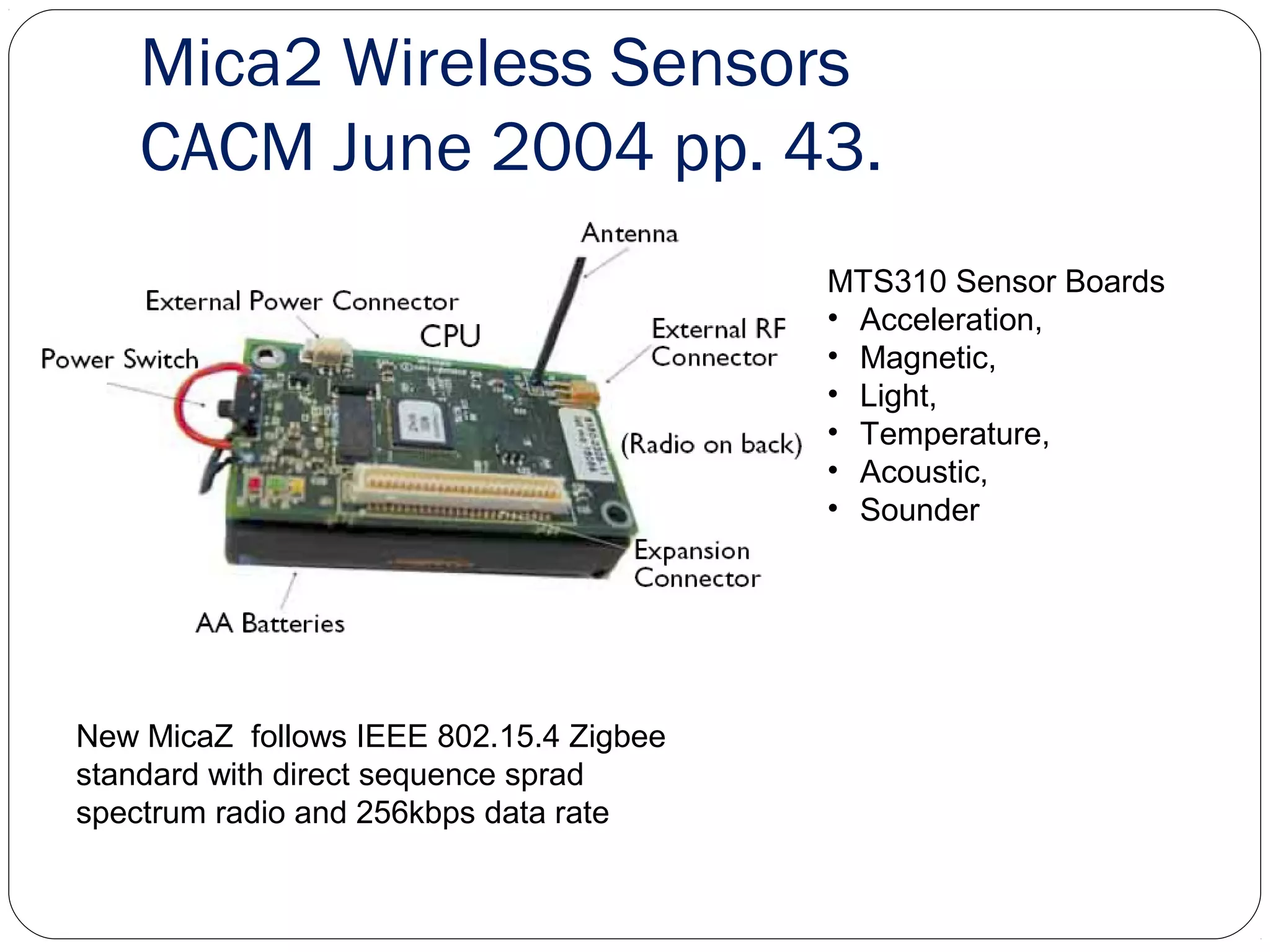 Mica2 Wireless Sensors
CACM June 2004 pp. 43.
13
New MicaZ follows IEEE 802.15.4 Zigbee
standard with direct sequence sprad
spectrum radio and 256kbps data rate
MTS310 Sensor Boards
• Acceleration,
• Magnetic,
• Light,
• Temperature,
• Acoustic,
• Sounder
 