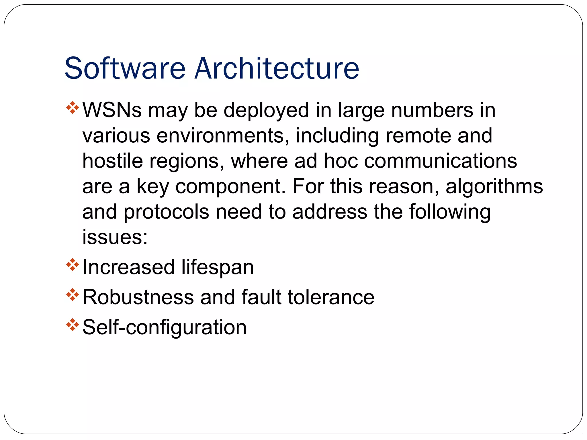 Software Architecture
WSNs may be deployed in large numbers in
various environments, including remote and
hostile regions, where ad hoc communications
are a key component. For this reason, algorithms
and protocols need to address the following
issues:
Increased lifespan
Robustness and fault tolerance
Self-configuration
 