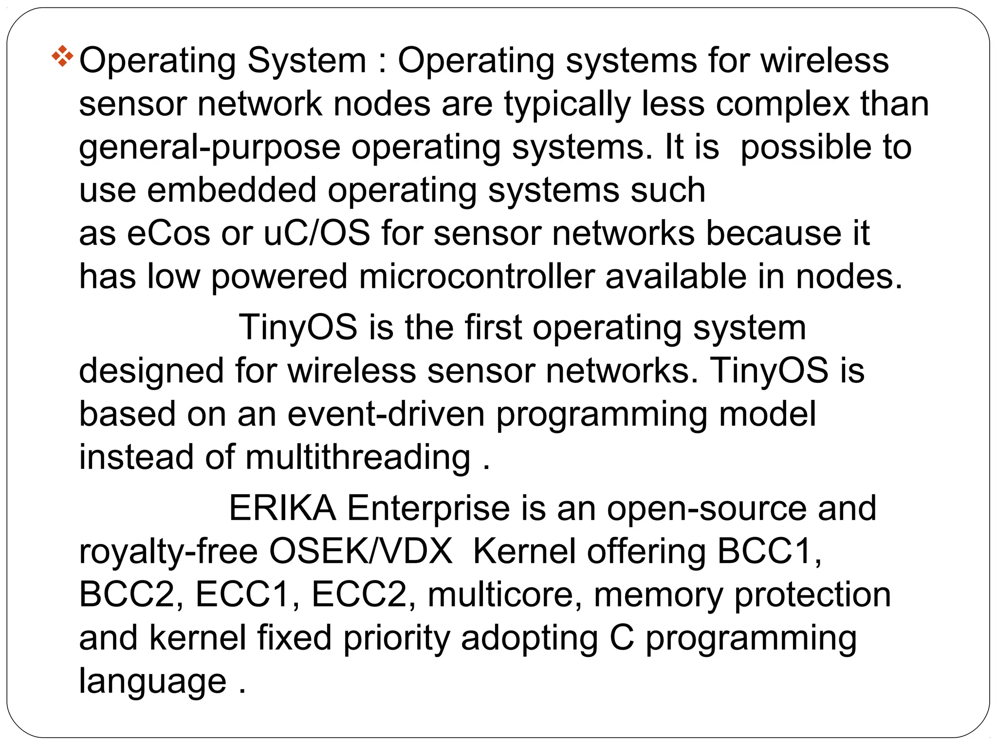 Operating System : Operating systems for wireless
sensor network nodes are typically less complex than
general-purpose operating systems. It is possible to
use embedded operating systems such
as eCos or uC/OS for sensor networks because it
has low powered microcontroller available in nodes.
TinyOS is the first operating system
designed for wireless sensor networks. TinyOS is
based on an event-driven programming model
instead of multithreading .
ERIKA Enterprise is an open-source and
royalty-free OSEK/VDX Kernel offering BCC1,
BCC2, ECC1, ECC2, multicore, memory protection
and kernel fixed priority adopting C programming
language .
 