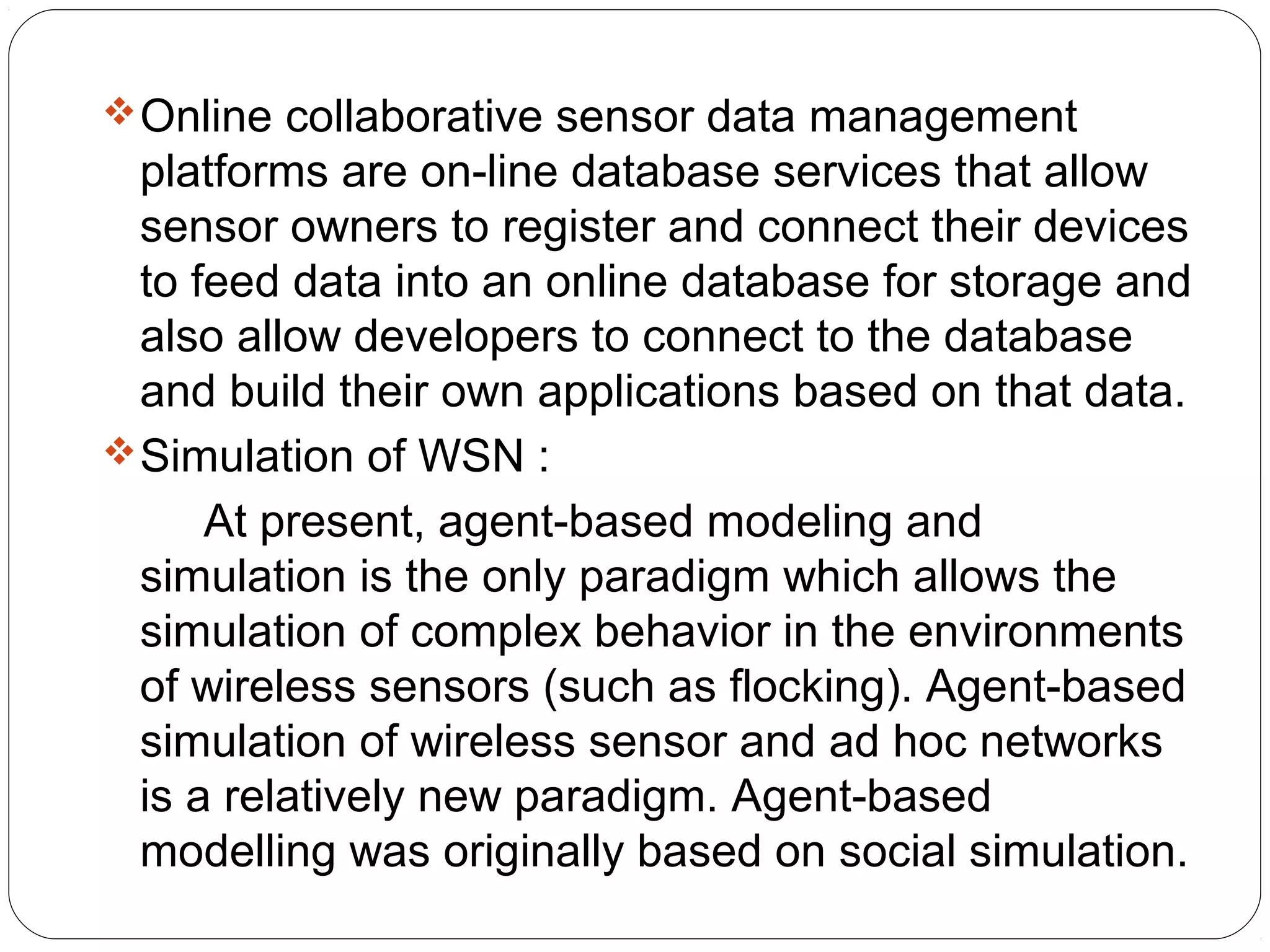 Online collaborative sensor data management
platforms are on-line database services that allow
sensor owners to register and connect their devices
to feed data into an online database for storage and
also allow developers to connect to the database
and build their own applications based on that data.
Simulation of WSN :
At present, agent-based modeling and
simulation is the only paradigm which allows the
simulation of complex behavior in the environments
of wireless sensors (such as flocking). Agent-based
simulation of wireless sensor and ad hoc networks
is a relatively new paradigm. Agent-based
modelling was originally based on social simulation.
 