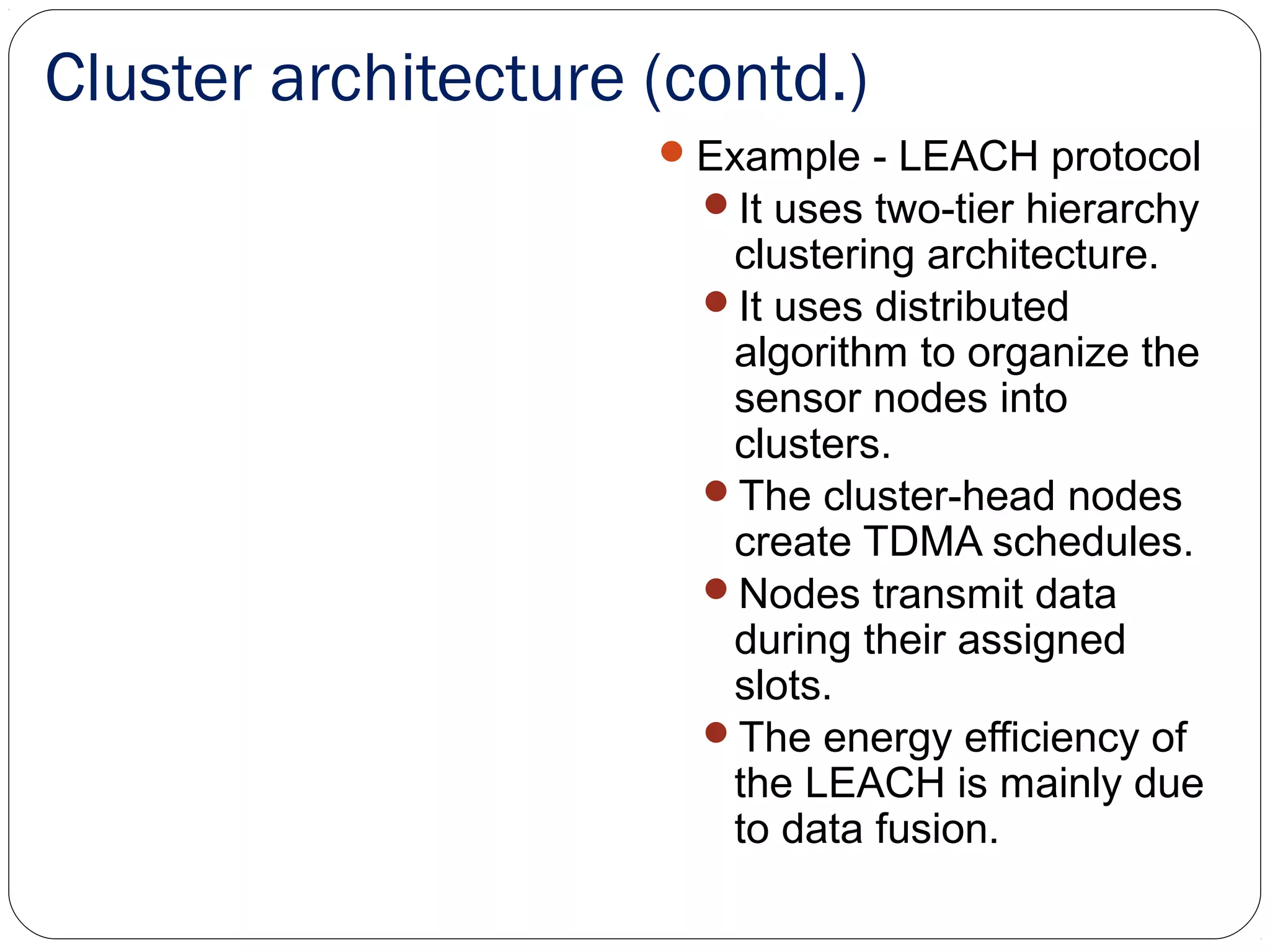 Cluster architecture (contd.)
Example - LEACH protocol
It uses two-tier hierarchy
clustering architecture.
It uses distributed
algorithm to organize the
sensor nodes into
clusters.
The cluster-head nodes
create TDMA schedules.
Nodes transmit data
during their assigned
slots.
The energy efficiency of
the LEACH is mainly due
to data fusion.
 