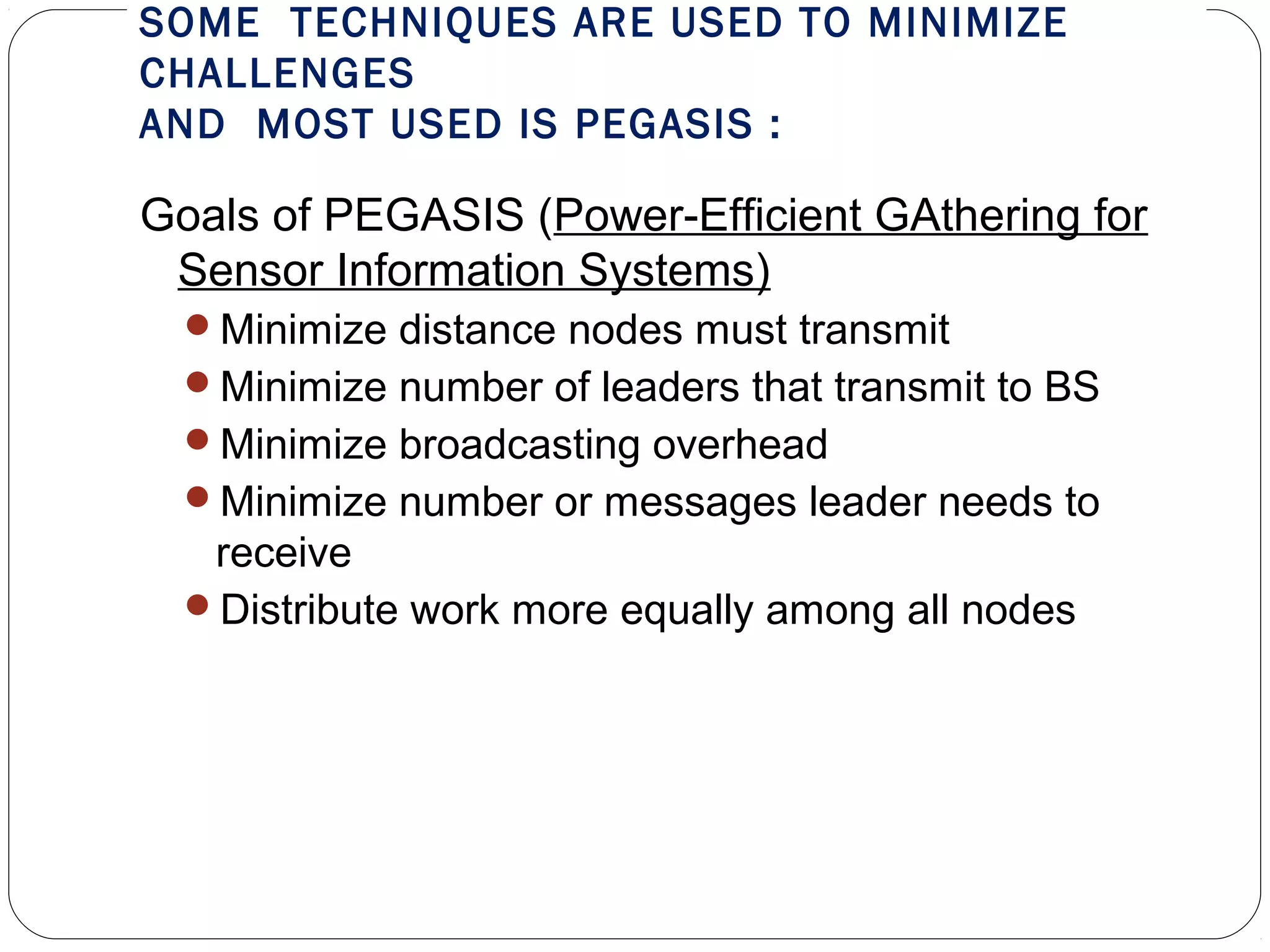 SOME TECHNIQUES ARE USED TO MINIMIZE
CHALLENGES
AND MOST USED IS PEGASIS :
Goals of PEGASIS (Power-Efficient GAthering for
Sensor Information Systems)
Minimize distance nodes must transmit
Minimize number of leaders that transmit to BS
Minimize broadcasting overhead
Minimize number or messages leader needs to
receive
Distribute work more equally among all nodes
 