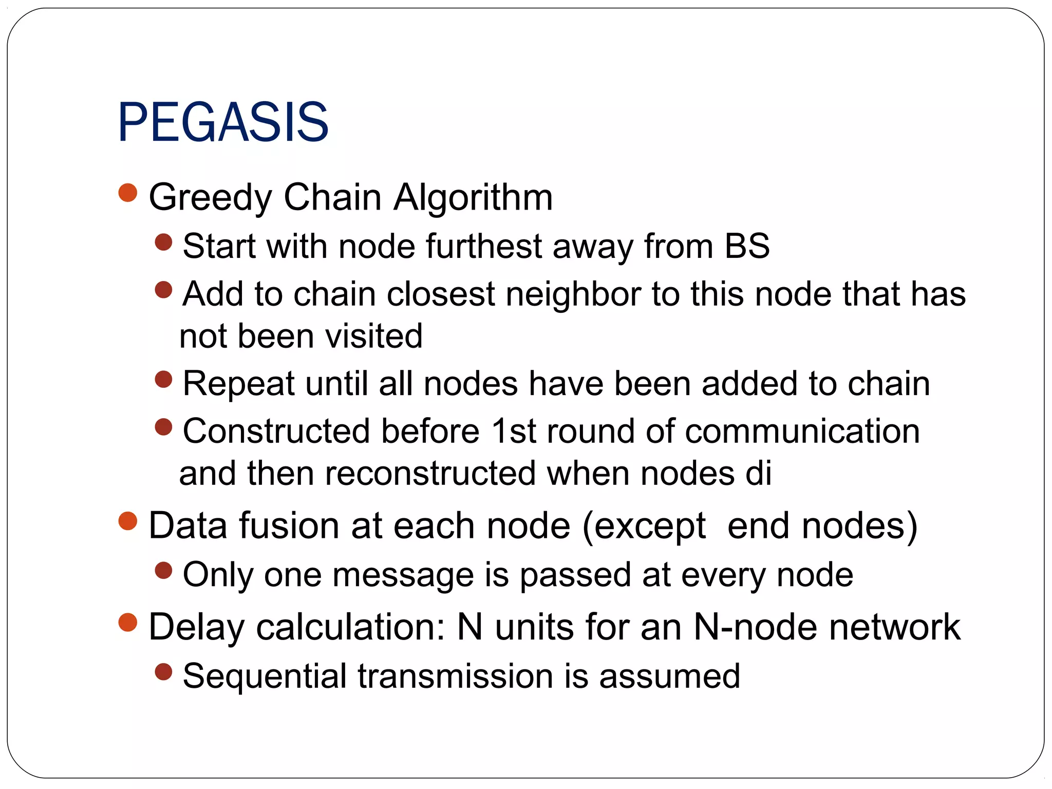 PEGASIS
Greedy Chain Algorithm
Start with node furthest away from BS
Add to chain closest neighbor to this node that has
not been visited
Repeat until all nodes have been added to chain
Constructed before 1st round of communication
and then reconstructed when nodes di
Data fusion at each node (except end nodes)
Only one message is passed at every node
Delay calculation: N units for an N-node network
Sequential transmission is assumed
 