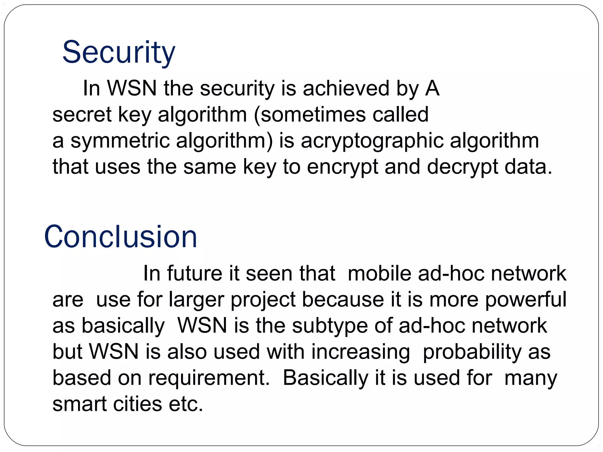 Security
In WSN the security is achieved by A
secret key algorithm (sometimes called
a symmetric algorithm) is acryptographic algorithm
that uses the same key to encrypt and decrypt data.
Conclusion
In future it seen that mobile ad-hoc network
are use for larger project because it is more powerful
as basically WSN is the subtype of ad-hoc network
but WSN is also used with increasing probability as
based on requirement. Basically it is used for many
smart cities etc.
 