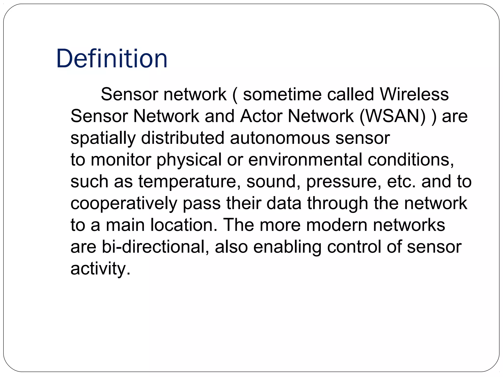 Definition
Sensor network ( sometime called Wireless
Sensor Network and Actor Network (WSAN) ) are
spatially distributed autonomous sensor
to monitor physical or environmental conditions,
such as temperature, sound, pressure, etc. and to
cooperatively pass their data through the network
to a main location. The more modern networks
are bi-directional, also enabling control of sensor
activity.
 