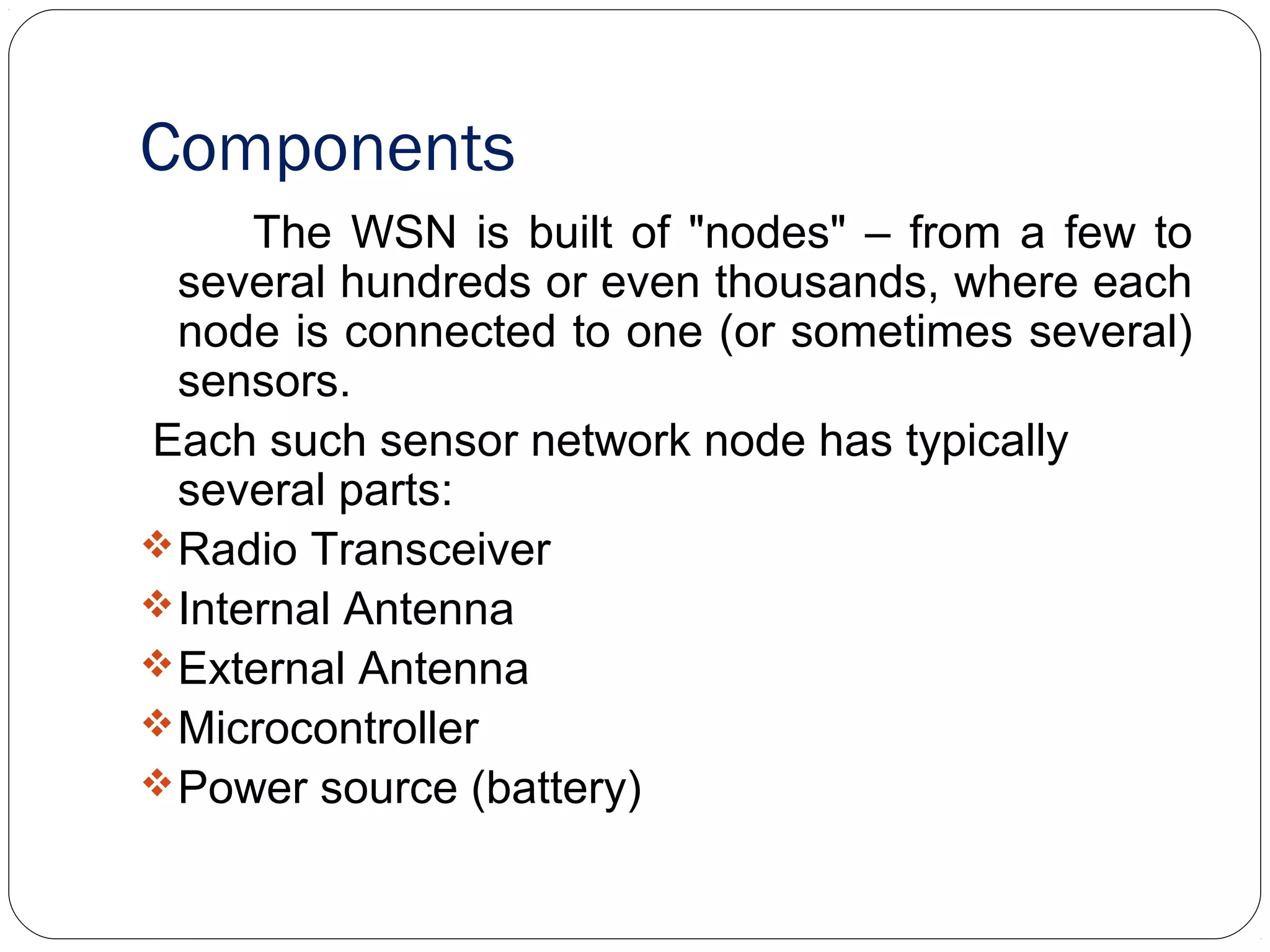 Components
The WSN is built of "nodes" – from a few to
several hundreds or even thousands, where each
node is connected to one (or sometimes several)
sensors.
Each such sensor network node has typically
several parts:
Radio Transceiver
Internal Antenna
External Antenna
Microcontroller
Power source (battery)
 