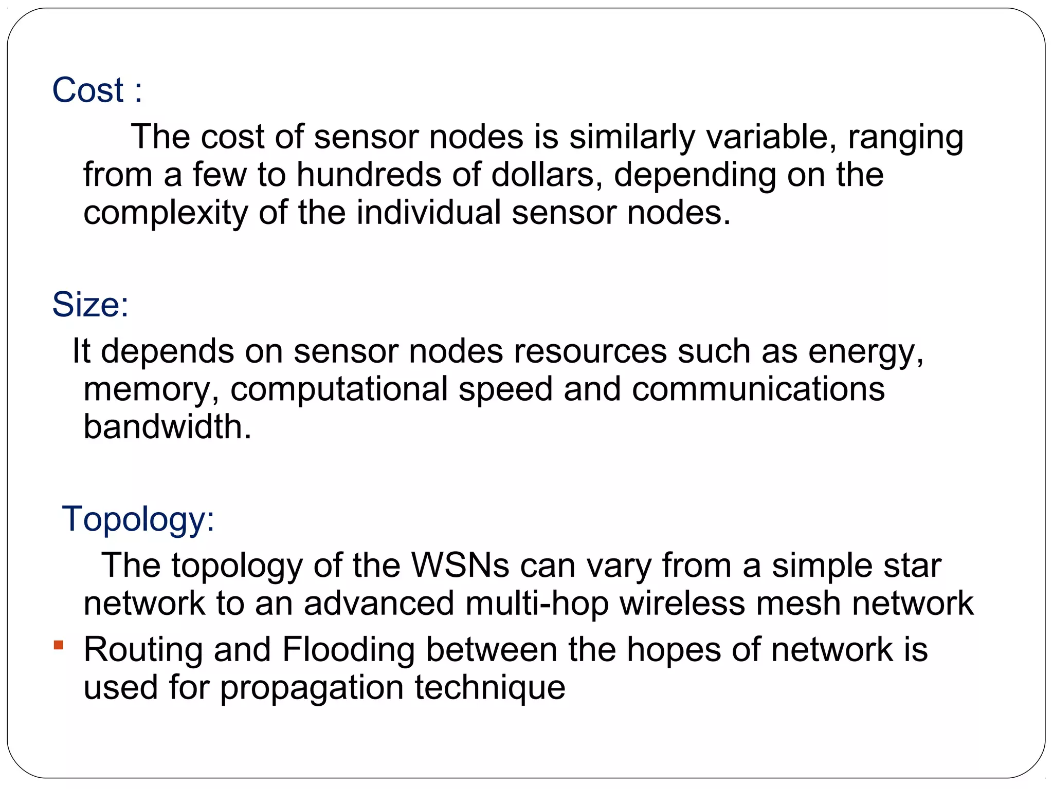 Cost :
The cost of sensor nodes is similarly variable, ranging
from a few to hundreds of dollars, depending on the
complexity of the individual sensor nodes.
Size:
It depends on sensor nodes resources such as energy,
memory, computational speed and communications
bandwidth.
Topology:
The topology of the WSNs can vary from a simple star
network to an advanced multi-hop wireless mesh network
 Routing and Flooding between the hopes of network is
used for propagation technique
 